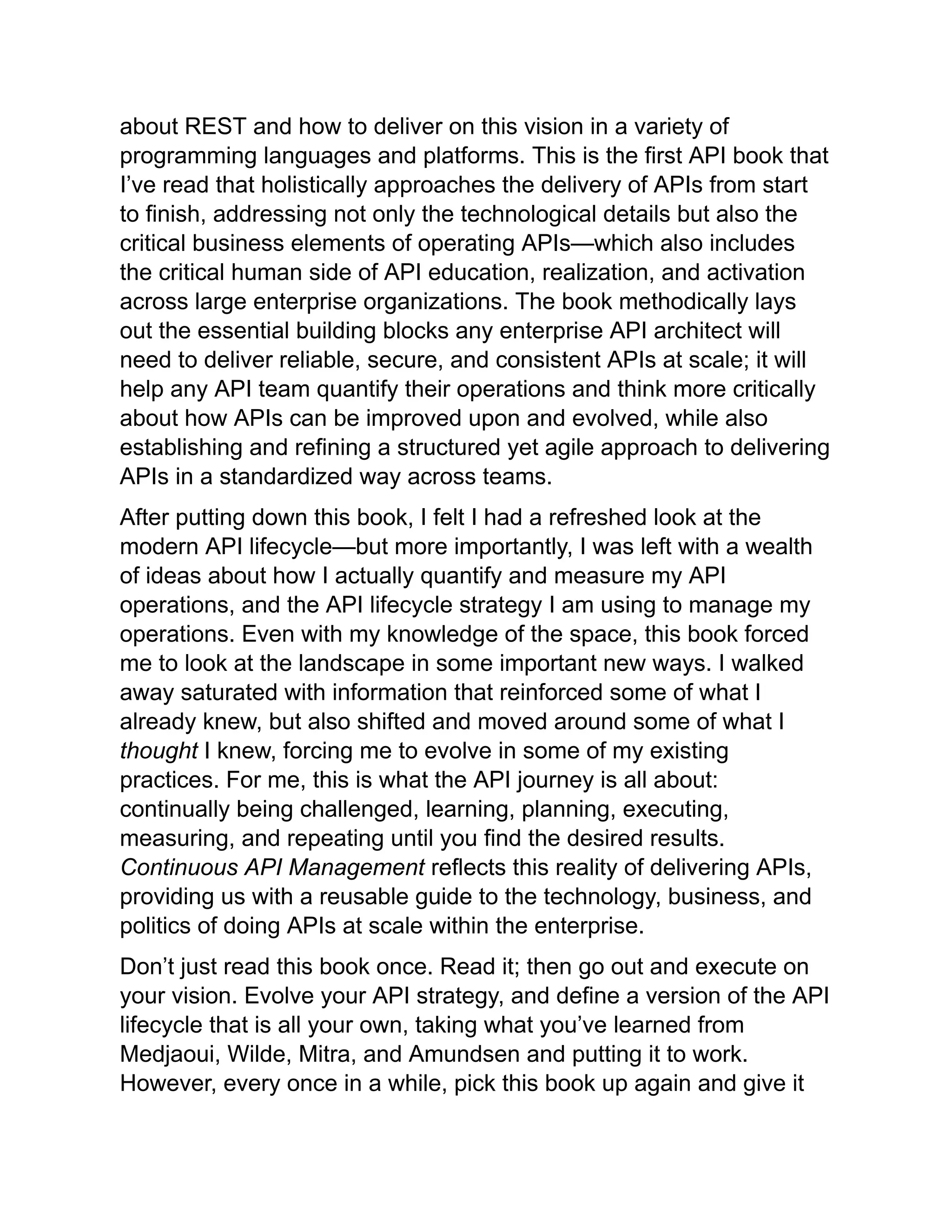 about REST and how to deliver on this vision in a variety of
programming languages and platforms. This is the first API book that
I’ve read that holistically approaches the delivery of APIs from start
to finish, addressing not only the technological details but also the
critical business elements of operating APIs—which also includes
the critical human side of API education, realization, and activation
across large enterprise organizations. The book methodically lays
out the essential building blocks any enterprise API architect will
need to deliver reliable, secure, and consistent APIs at scale; it will
help any API team quantify their operations and think more critically
about how APIs can be improved upon and evolved, while also
establishing and refining a structured yet agile approach to delivering
APIs in a standardized way across teams.
After putting down this book, I felt I had a refreshed look at the
modern API lifecycle—but more importantly, I was left with a wealth
of ideas about how I actually quantify and measure my API
operations, and the API lifecycle strategy I am using to manage my
operations. Even with my knowledge of the space, this book forced
me to look at the landscape in some important new ways. I walked
away saturated with information that reinforced some of what I
already knew, but also shifted and moved around some of what I
thought I knew, forcing me to evolve in some of my existing
practices. For me, this is what the API journey is all about:
continually being challenged, learning, planning, executing,
measuring, and repeating until you find the desired results.
Continuous API Management reflects this reality of delivering APIs,
providing us with a reusable guide to the technology, business, and
politics of doing APIs at scale within the enterprise.
Don’t just read this book once. Read it; then go out and execute on
your vision. Evolve your API strategy, and define a version of the API
lifecycle that is all your own, taking what you’ve learned from
Medjaoui, Wilde, Mitra, and Amundsen and putting it to work.
However, every once in a while, pick this book up again and give it
 