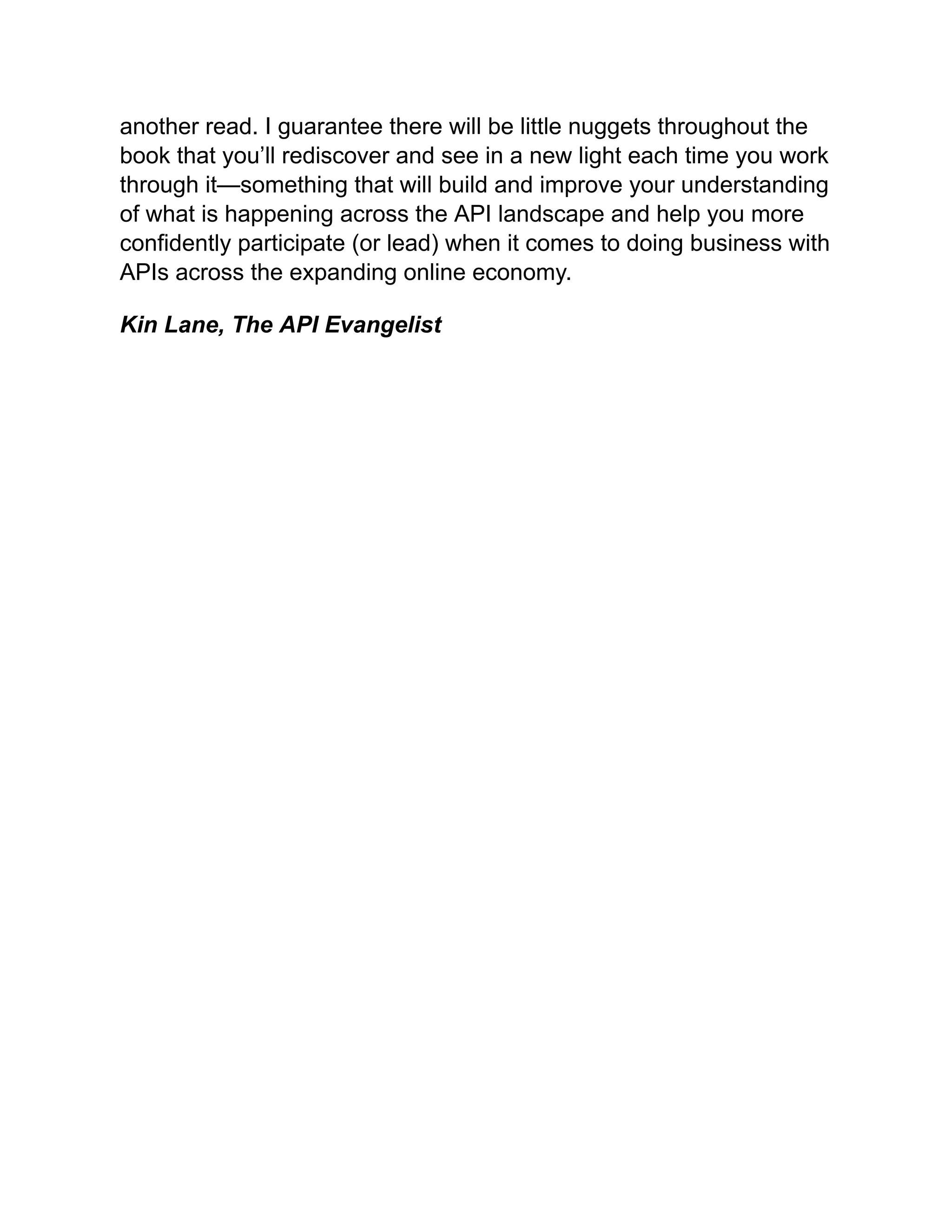 another read. I guarantee there will be little nuggets throughout the
book that you’ll rediscover and see in a new light each time you work
through it—something that will build and improve your understanding
of what is happening across the API landscape and help you more
confidently participate (or lead) when it comes to doing business with
APIs across the expanding online economy.
Kin Lane, The API Evangelist
 