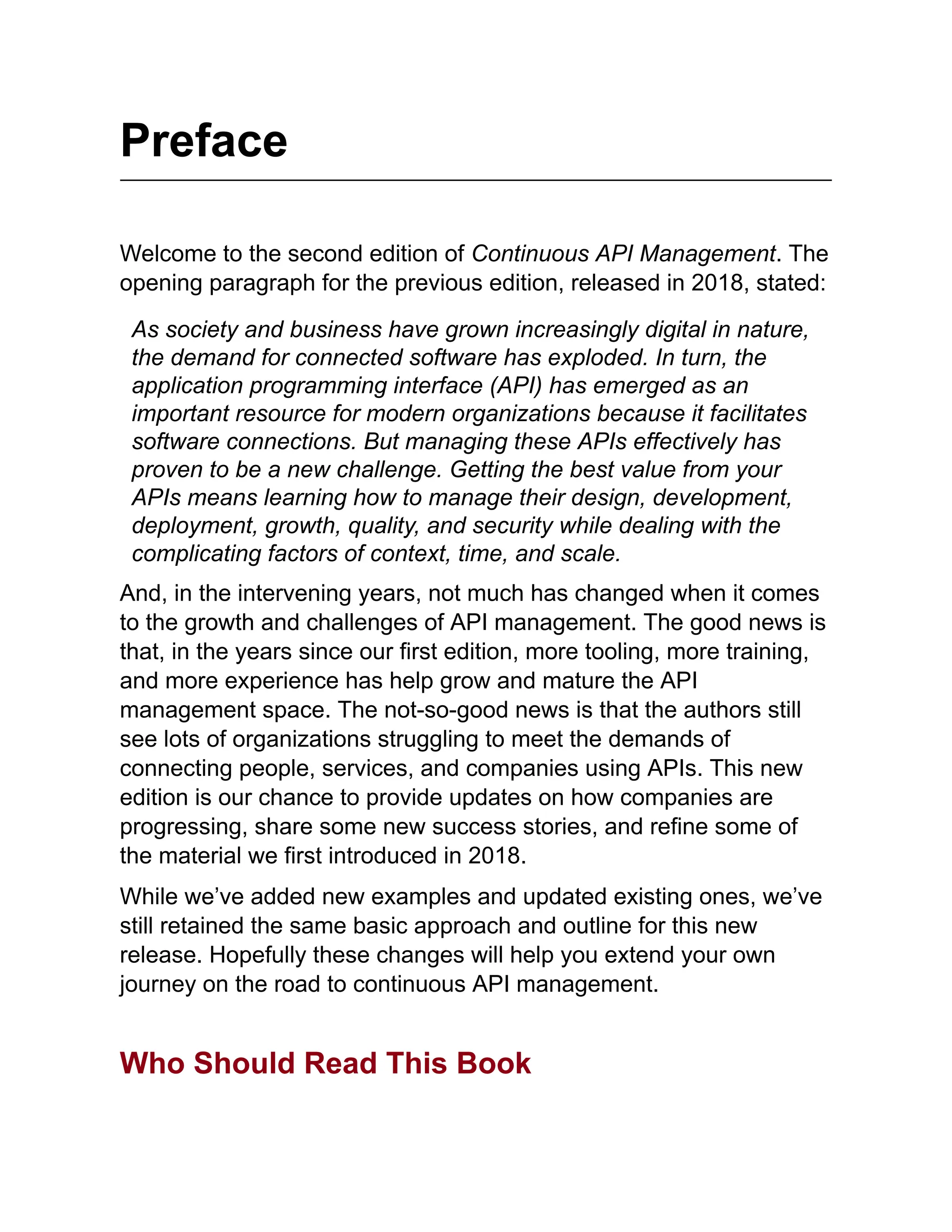 Preface
Welcome to the second edition of Continuous API Management. The
opening paragraph for the previous edition, released in 2018, stated:
As society and business have grown increasingly digital in nature,
the demand for connected software has exploded. In turn, the
application programming interface (API) has emerged as an
important resource for modern organizations because it facilitates
software connections. But managing these APIs effectively has
proven to be a new challenge. Getting the best value from your
APIs means learning how to manage their design, development,
deployment, growth, quality, and security while dealing with the
complicating factors of context, time, and scale.
And, in the intervening years, not much has changed when it comes
to the growth and challenges of API management. The good news is
that, in the years since our first edition, more tooling, more training,
and more experience has help grow and mature the API
management space. The not-so-good news is that the authors still
see lots of organizations struggling to meet the demands of
connecting people, services, and companies using APIs. This new
edition is our chance to provide updates on how companies are
progressing, share some new success stories, and refine some of
the material we first introduced in 2018.
While we’ve added new examples and updated existing ones, we’ve
still retained the same basic approach and outline for this new
release. Hopefully these changes will help you extend your own
journey on the road to continuous API management.
Who Should Read This Book
 