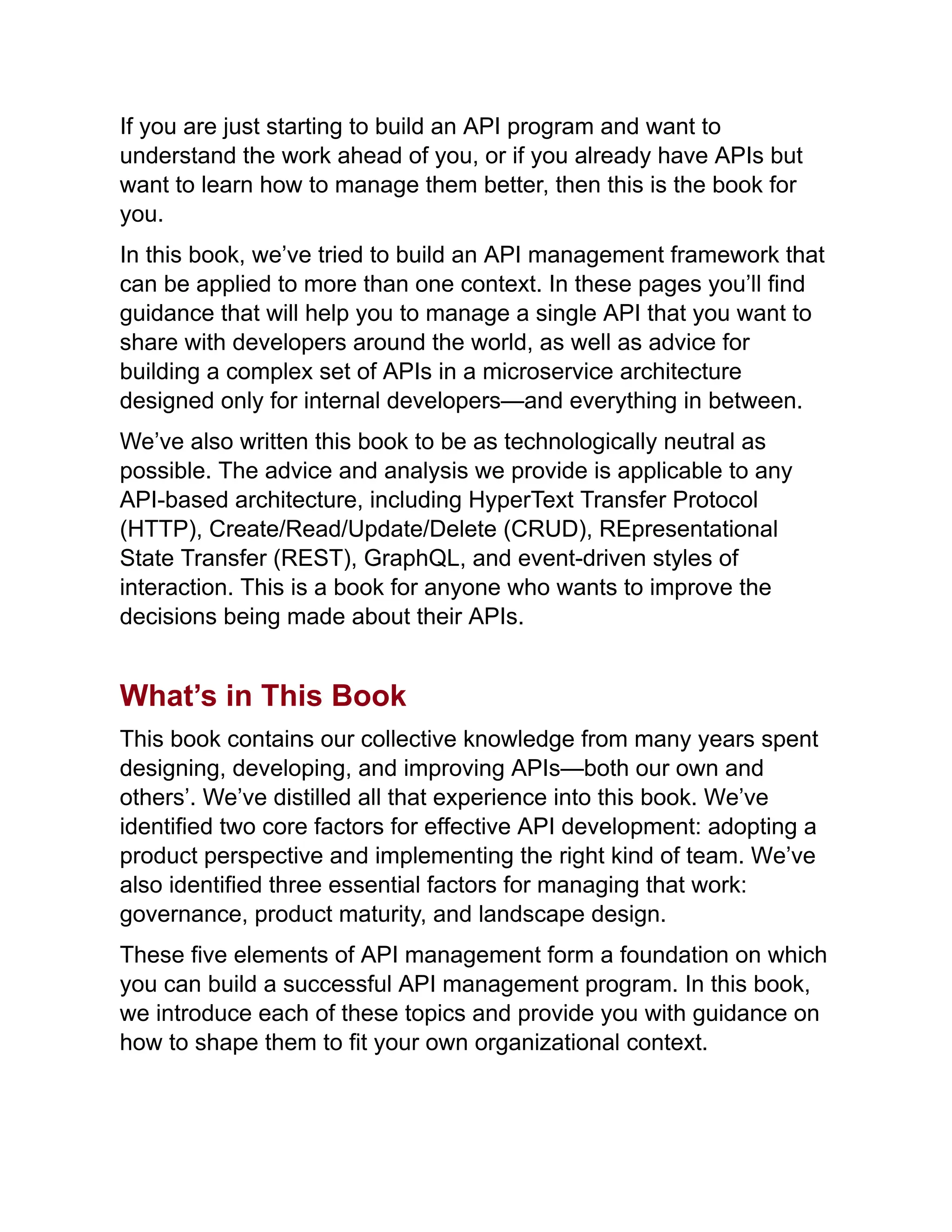 If you are just starting to build an API program and want to
understand the work ahead of you, or if you already have APIs but
want to learn how to manage them better, then this is the book for
you.
In this book, we’ve tried to build an API management framework that
can be applied to more than one context. In these pages you’ll find
guidance that will help you to manage a single API that you want to
share with developers around the world, as well as advice for
building a complex set of APIs in a microservice architecture
designed only for internal developers—and everything in between.
We’ve also written this book to be as technologically neutral as
possible. The advice and analysis we provide is applicable to any
API-based architecture, including HyperText Transfer Protocol
(HTTP), Create/Read/Update/Delete (CRUD), REpresentational
State Transfer (REST), GraphQL, and event-driven styles of
interaction. This is a book for anyone who wants to improve the
decisions being made about their APIs.
What’s in This Book
This book contains our collective knowledge from many years spent
designing, developing, and improving APIs—both our own and
others’. We’ve distilled all that experience into this book. We’ve
identified two core factors for effective API development: adopting a
product perspective and implementing the right kind of team. We’ve
also identified three essential factors for managing that work:
governance, product maturity, and landscape design.
These five elements of API management form a foundation on which
you can build a successful API management program. In this book,
we introduce each of these topics and provide you with guidance on
how to shape them to fit your own organizational context.
 
