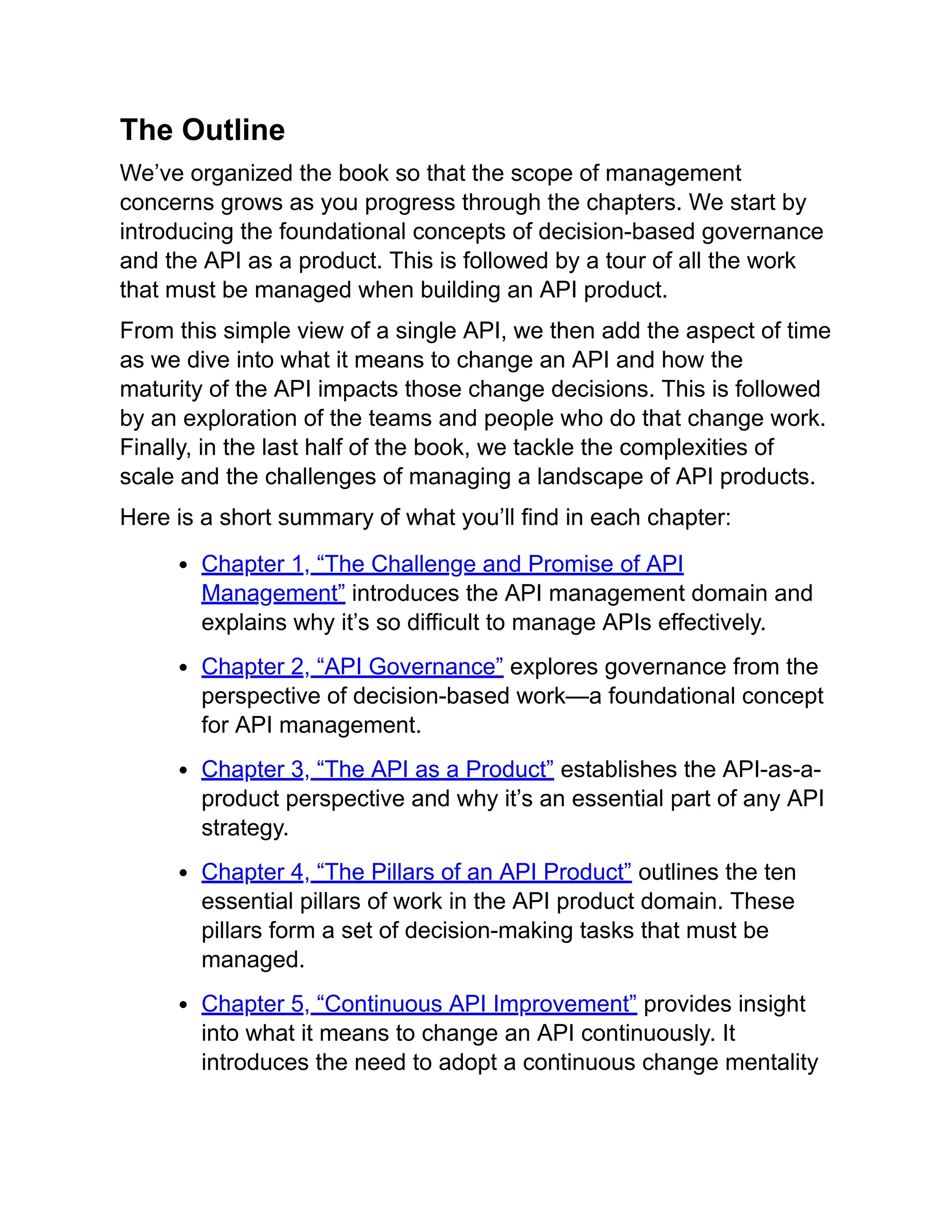 The Outline
We’ve organized the book so that the scope of management
concerns grows as you progress through the chapters. We start by
introducing the foundational concepts of decision-based governance
and the API as a product. This is followed by a tour of all the work
that must be managed when building an API product.
From this simple view of a single API, we then add the aspect of time
as we dive into what it means to change an API and how the
maturity of the API impacts those change decisions. This is followed
by an exploration of the teams and people who do that change work.
Finally, in the last half of the book, we tackle the complexities of
scale and the challenges of managing a landscape of API products.
Here is a short summary of what you’ll find in each chapter:
Chapter 1, “The Challenge and Promise of API
Management” introduces the API management domain and
explains why it’s so difficult to manage APIs effectively.
Chapter 2, “API Governance” explores governance from the
perspective of decision-based work—a foundational concept
for API management.
Chapter 3, “The API as a Product” establishes the API-as-a-
product perspective and why it’s an essential part of any API
strategy.
Chapter 4, “The Pillars of an API Product” outlines the ten
essential pillars of work in the API product domain. These
pillars form a set of decision-making tasks that must be
managed.
Chapter 5, “Continuous API Improvement” provides insight
into what it means to change an API continuously. It
introduces the need to adopt a continuous change mentality
 