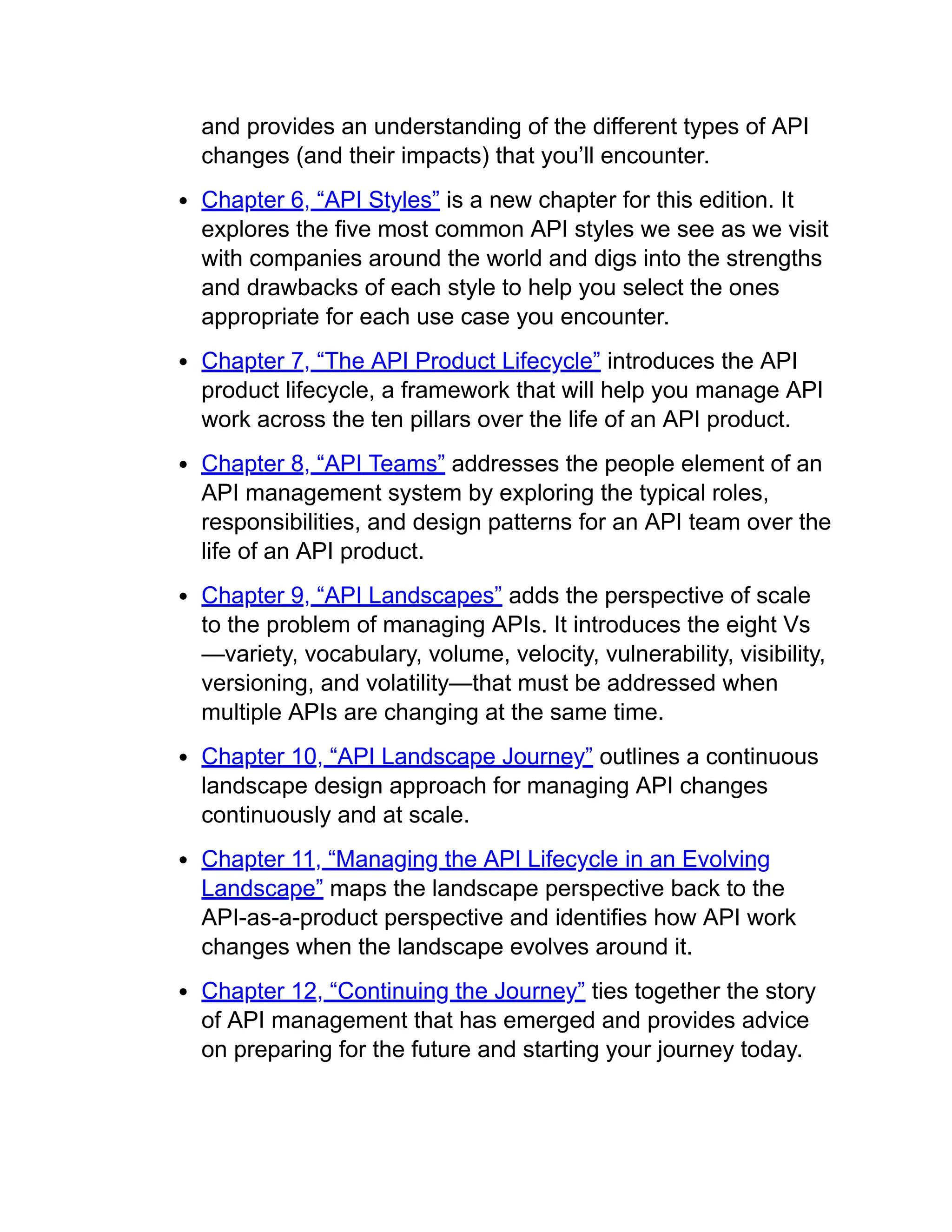 and provides an understanding of the different types of API
changes (and their impacts) that you’ll encounter.
Chapter 6, “API Styles” is a new chapter for this edition. It
explores the five most common API styles we see as we visit
with companies around the world and digs into the strengths
and drawbacks of each style to help you select the ones
appropriate for each use case you encounter.
Chapter 7, “The API Product Lifecycle” introduces the API
product lifecycle, a framework that will help you manage API
work across the ten pillars over the life of an API product.
Chapter 8, “API Teams” addresses the people element of an
API management system by exploring the typical roles,
responsibilities, and design patterns for an API team over the
life of an API product.
Chapter 9, “API Landscapes” adds the perspective of scale
to the problem of managing APIs. It introduces the eight Vs
—variety, vocabulary, volume, velocity, vulnerability, visibility,
versioning, and volatility—that must be addressed when
multiple APIs are changing at the same time.
Chapter 10, “API Landscape Journey” outlines a continuous
landscape design approach for managing API changes
continuously and at scale.
Chapter 11, “Managing the API Lifecycle in an Evolving
Landscape” maps the landscape perspective back to the
API-as-a-product perspective and identifies how API work
changes when the landscape evolves around it.
Chapter 12, “Continuing the Journey” ties together the story
of API management that has emerged and provides advice
on preparing for the future and starting your journey today.
 