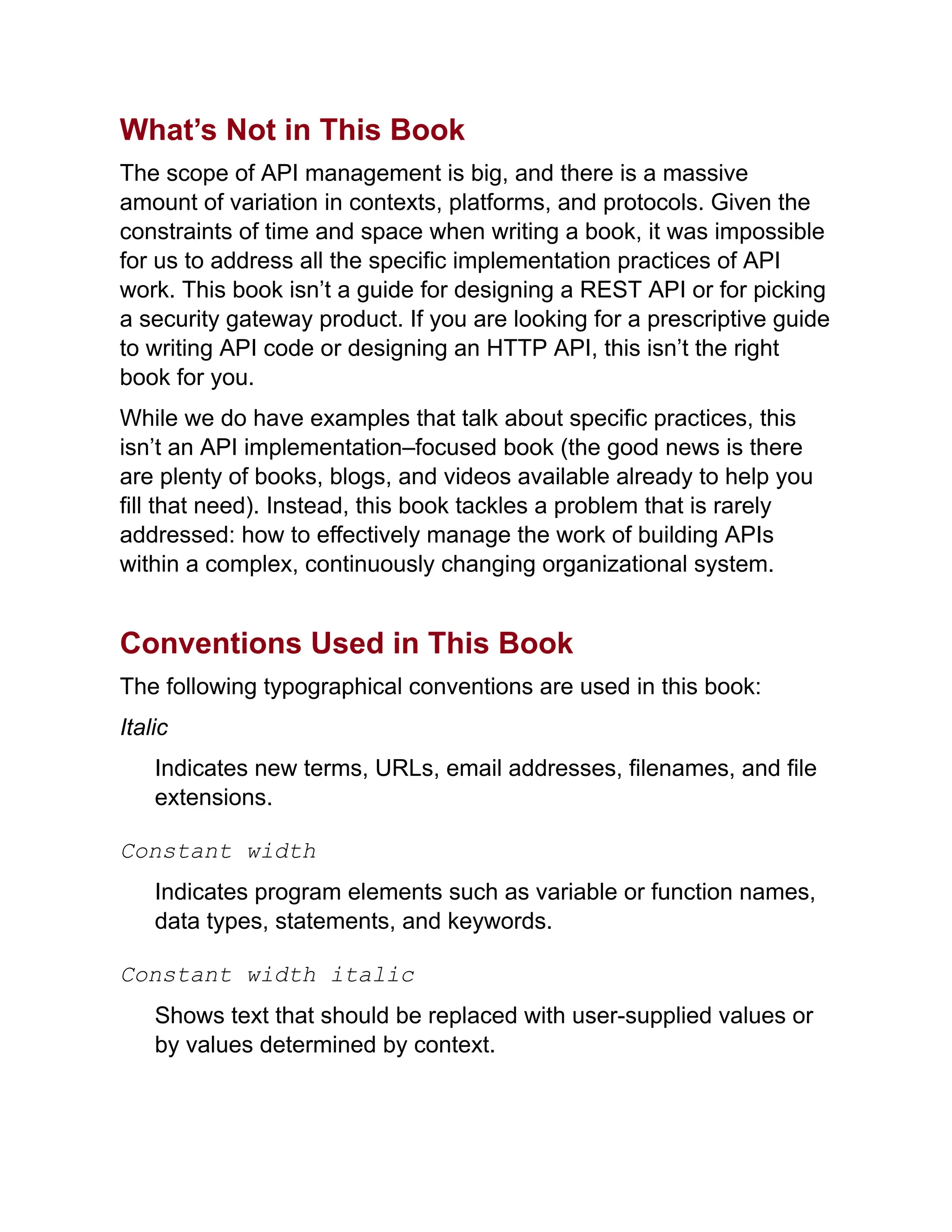 What’s Not in This Book
The scope of API management is big, and there is a massive
amount of variation in contexts, platforms, and protocols. Given the
constraints of time and space when writing a book, it was impossible
for us to address all the specific implementation practices of API
work. This book isn’t a guide for designing a REST API or for picking
a security gateway product. If you are looking for a prescriptive guide
to writing API code or designing an HTTP API, this isn’t the right
book for you.
While we do have examples that talk about specific practices, this
isn’t an API implementation–focused book (the good news is there
are plenty of books, blogs, and videos available already to help you
fill that need). Instead, this book tackles a problem that is rarely
addressed: how to effectively manage the work of building APIs
within a complex, continuously changing organizational system.
Conventions Used in This Book
The following typographical conventions are used in this book:
Italic
Indicates new terms, URLs, email addresses, filenames, and file
extensions.
Constant width
Indicates program elements such as variable or function names,
data types, statements, and keywords.
Constant width italic
Shows text that should be replaced with user-supplied values or
by values determined by context.
 