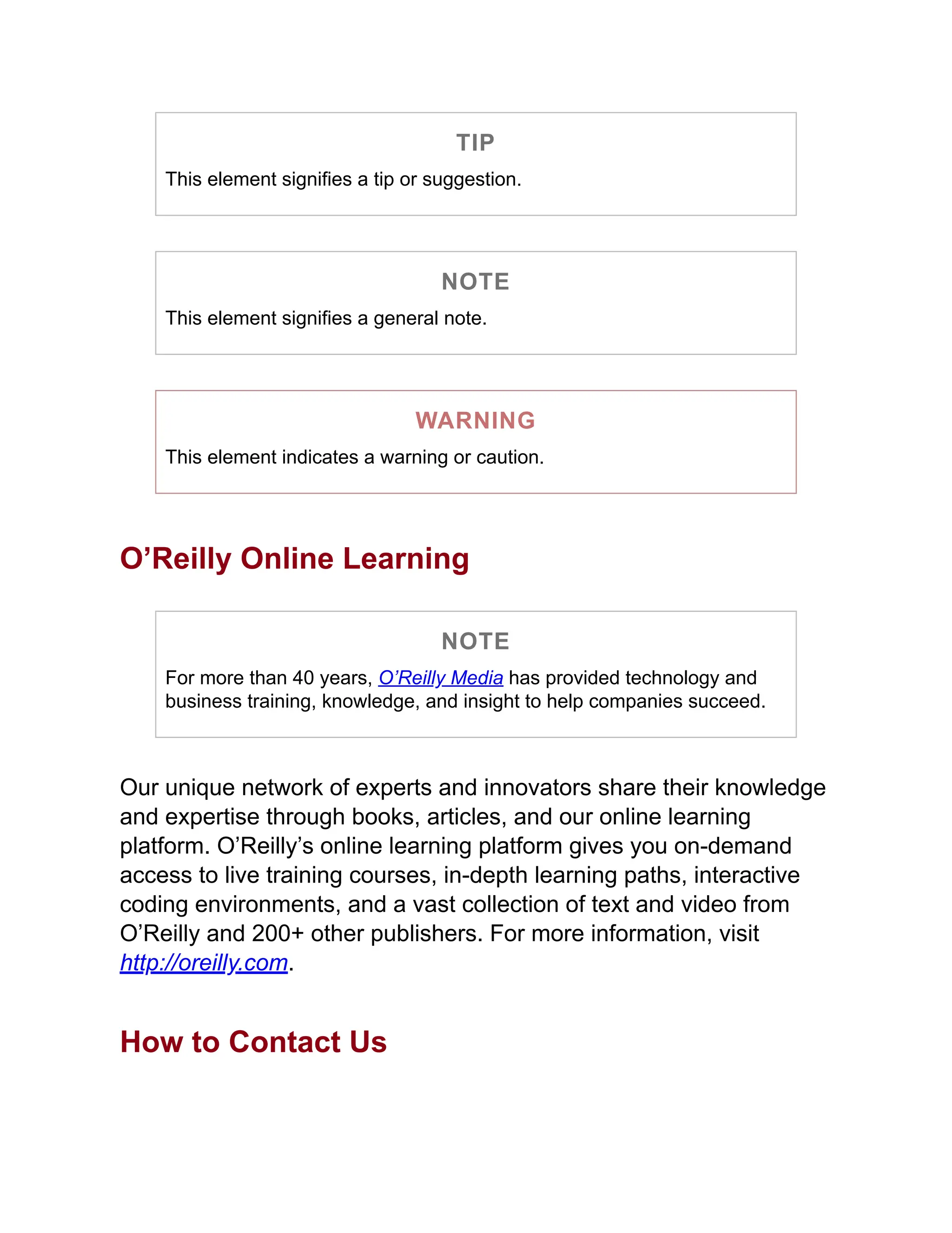 TIP
This element signifies a tip or suggestion.
NOTE
This element signifies a general note.
WARNING
This element indicates a warning or caution.
O’Reilly Online Learning
NOTE
For more than 40 years, O’Reilly Media has provided technology and
business training, knowledge, and insight to help companies succeed.
Our unique network of experts and innovators share their knowledge
and expertise through books, articles, and our online learning
platform. O’Reilly’s online learning platform gives you on-demand
access to live training courses, in-depth learning paths, interactive
coding environments, and a vast collection of text and video from
O’Reilly and 200+ other publishers. For more information, visit
http://oreilly.com.
How to Contact Us
 