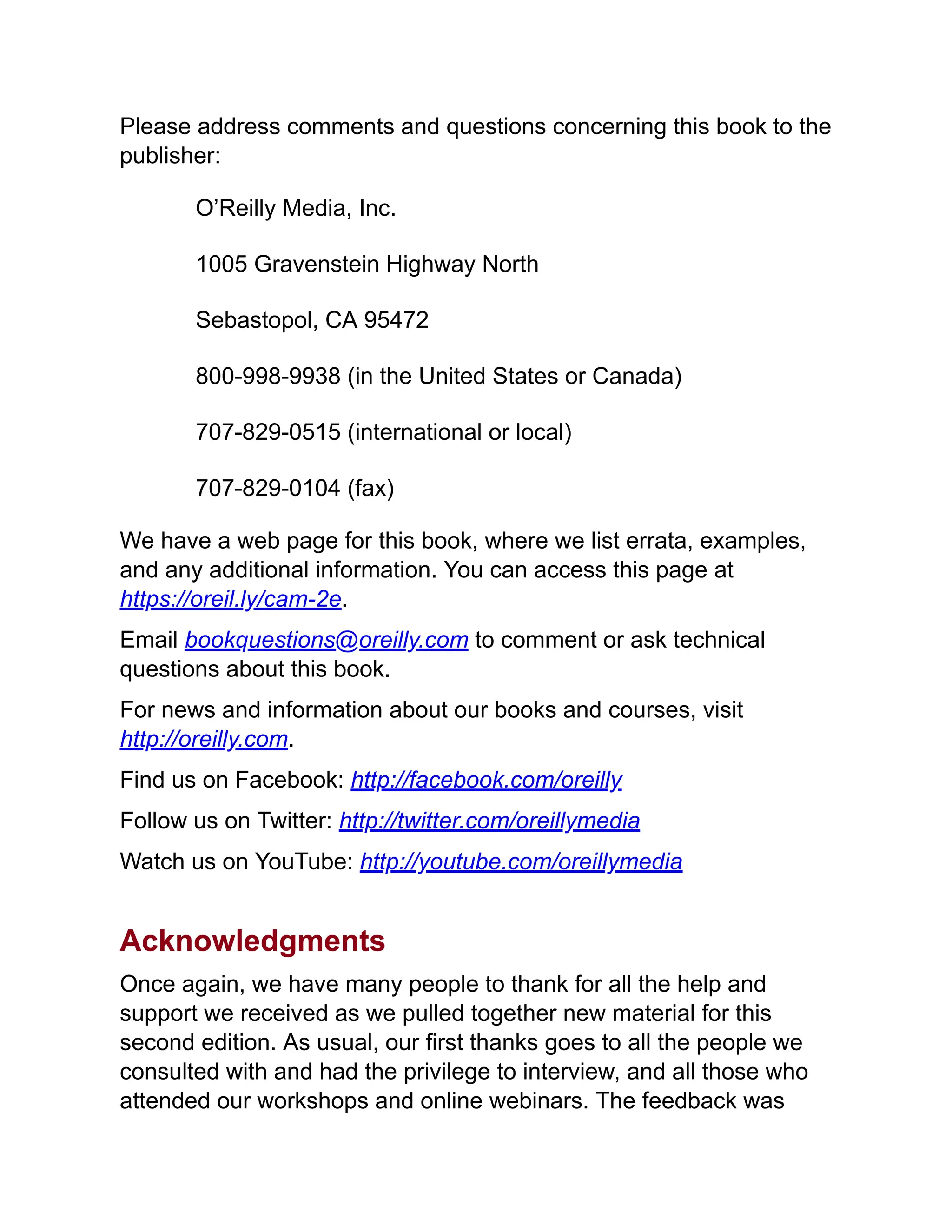 Please address comments and questions concerning this book to the
publisher:
O’Reilly Media, Inc.
1005 Gravenstein Highway North
Sebastopol, CA 95472
800-998-9938 (in the United States or Canada)
707-829-0515 (international or local)
707-829-0104 (fax)
We have a web page for this book, where we list errata, examples,
and any additional information. You can access this page at
https://oreil.ly/cam-2e.
Email bookquestions@oreilly.com to comment or ask technical
questions about this book.
For news and information about our books and courses, visit
http://oreilly.com.
Find us on Facebook: http://facebook.com/oreilly
Follow us on Twitter: http://twitter.com/oreillymedia
Watch us on YouTube: http://youtube.com/oreillymedia
Acknowledgments
Once again, we have many people to thank for all the help and
support we received as we pulled together new material for this
second edition. As usual, our first thanks goes to all the people we
consulted with and had the privilege to interview, and all those who
attended our workshops and online webinars. The feedback was
 