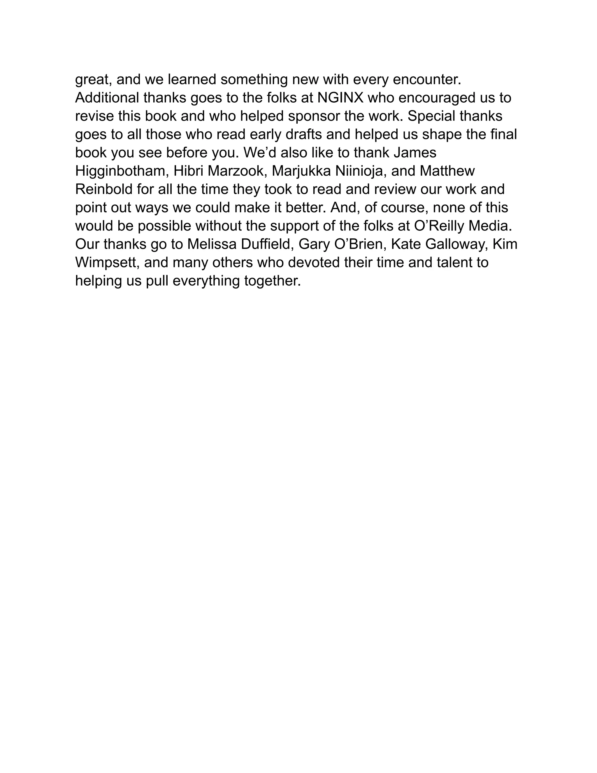 great, and we learned something new with every encounter.
Additional thanks goes to the folks at NGINX who encouraged us to
revise this book and who helped sponsor the work. Special thanks
goes to all those who read early drafts and helped us shape the final
book you see before you. We’d also like to thank James
Higginbotham, Hibri Marzook, Marjukka Niinioja, and Matthew
Reinbold for all the time they took to read and review our work and
point out ways we could make it better. And, of course, none of this
would be possible without the support of the folks at O’Reilly Media.
Our thanks go to Melissa Duffield, Gary O’Brien, Kate Galloway, Kim
Wimpsett, and many others who devoted their time and talent to
helping us pull everything together.
 
