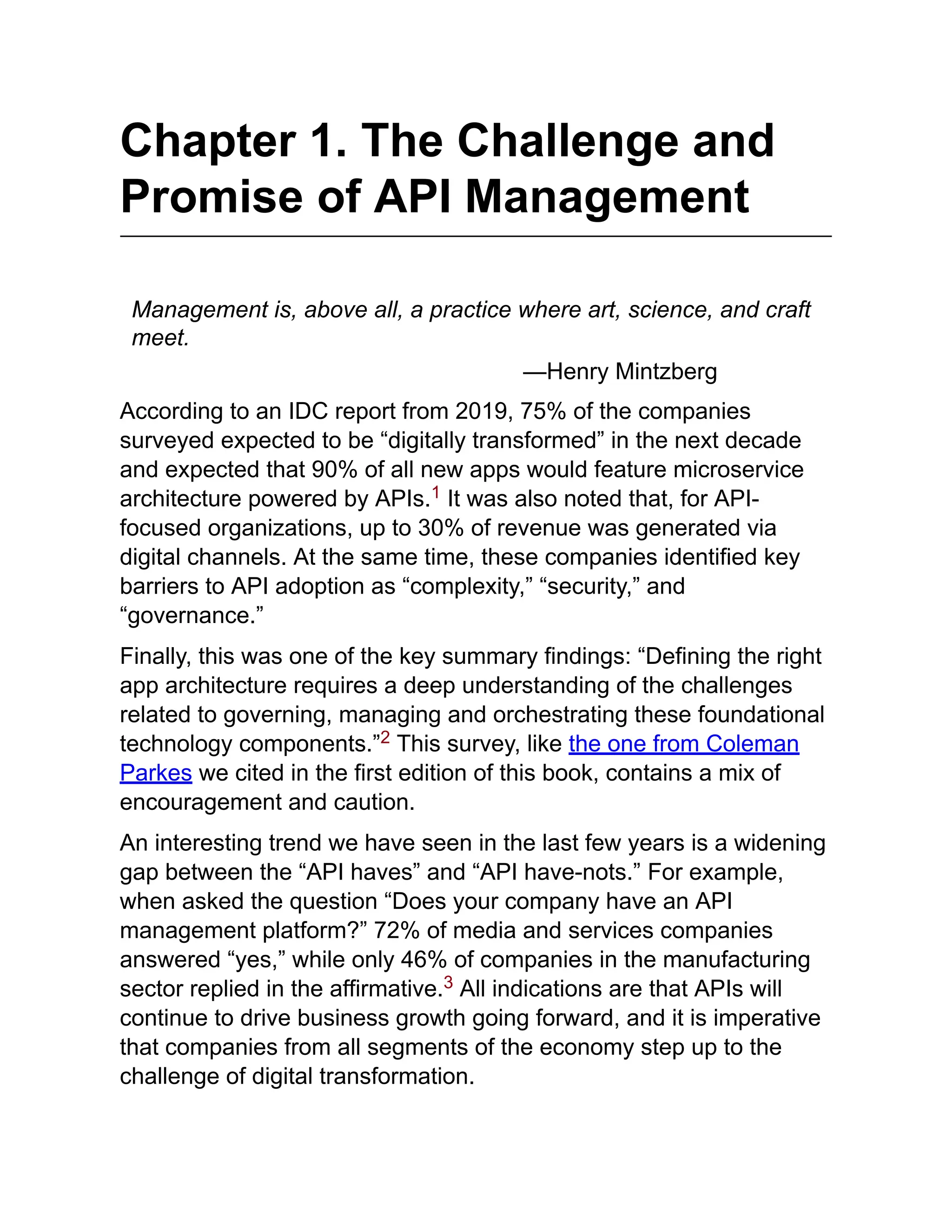 Chapter 1. The Challenge and
Promise of API Management
Management is, above all, a practice where art, science, and craft
meet.
—Henry Mintzberg
According to an IDC report from 2019, 75% of the companies
surveyed expected to be “digitally transformed” in the next decade
and expected that 90% of all new apps would feature microservice
architecture powered by APIs. It was also noted that, for API-
focused organizations, up to 30% of revenue was generated via
digital channels. At the same time, these companies identified key
barriers to API adoption as “complexity,” “security,” and
“governance.”
Finally, this was one of the key summary findings: “Defining the right
app architecture requires a deep understanding of the challenges
related to governing, managing and orchestrating these foundational
technology components.” This survey, like the one from Coleman
Parkes we cited in the first edition of this book, contains a mix of
encouragement and caution.
An interesting trend we have seen in the last few years is a widening
gap between the “API haves” and “API have-nots.” For example,
when asked the question “Does your company have an API
management platform?” 72% of media and services companies
answered “yes,” while only 46% of companies in the manufacturing
sector replied in the affirmative. All indications are that APIs will
continue to drive business growth going forward, and it is imperative
that companies from all segments of the economy step up to the
challenge of digital transformation.
1
2
3
 