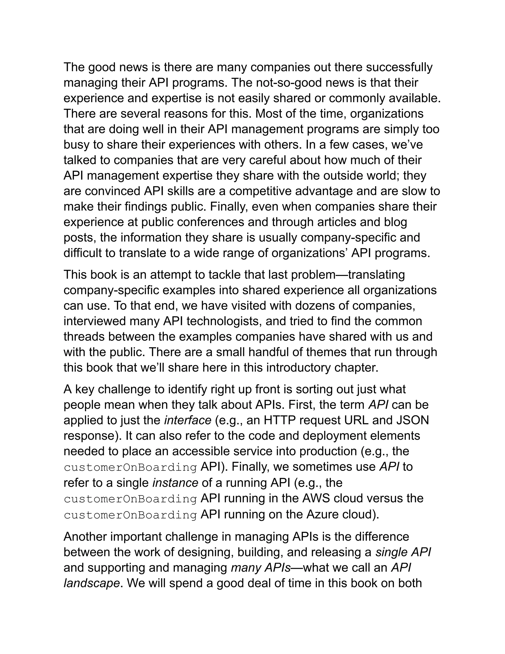 The good news is there are many companies out there successfully
managing their API programs. The not-so-good news is that their
experience and expertise is not easily shared or commonly available.
There are several reasons for this. Most of the time, organizations
that are doing well in their API management programs are simply too
busy to share their experiences with others. In a few cases, we’ve
talked to companies that are very careful about how much of their
API management expertise they share with the outside world; they
are convinced API skills are a competitive advantage and are slow to
make their findings public. Finally, even when companies share their
experience at public conferences and through articles and blog
posts, the information they share is usually company-specific and
difficult to translate to a wide range of organizations’ API programs.
This book is an attempt to tackle that last problem—translating
company-specific examples into shared experience all organizations
can use. To that end, we have visited with dozens of companies,
interviewed many API technologists, and tried to find the common
threads between the examples companies have shared with us and
with the public. There are a small handful of themes that run through
this book that we’ll share here in this introductory chapter.
A key challenge to identify right up front is sorting out just what
people mean when they talk about APIs. First, the term API can be
applied to just the interface (e.g., an HTTP request URL and JSON
response). It can also refer to the code and deployment elements
needed to place an accessible service into production (e.g., the
customerOnBoarding API). Finally, we sometimes use API to
refer to a single instance of a running API (e.g., the
customerOnBoarding API running in the AWS cloud versus the
customerOnBoarding API running on the Azure cloud).
Another important challenge in managing APIs is the difference
between the work of designing, building, and releasing a single API
and supporting and managing many APIs—what we call an API
landscape. We will spend a good deal of time in this book on both
 