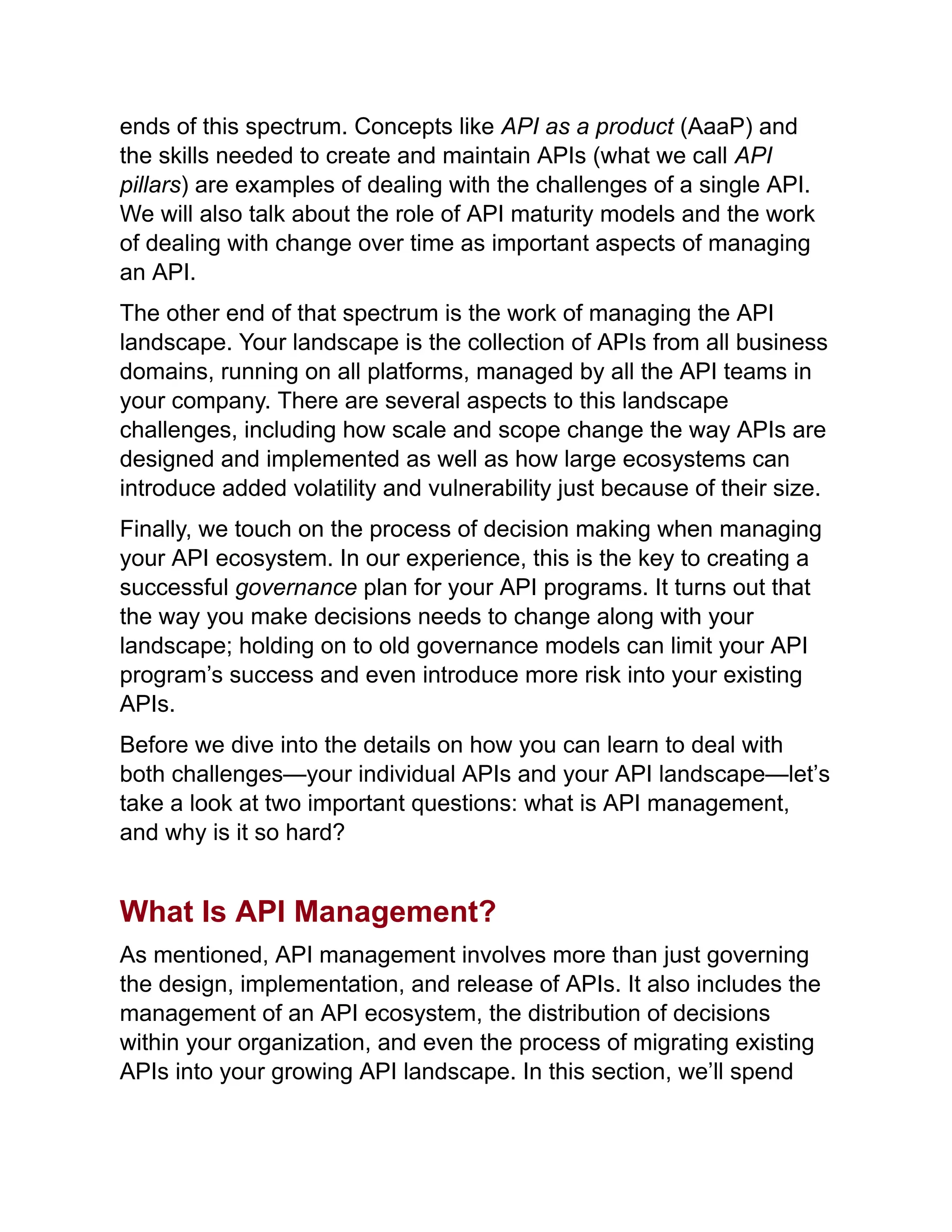 ends of this spectrum. Concepts like API as a product (AaaP) and
the skills needed to create and maintain APIs (what we call API
pillars) are examples of dealing with the challenges of a single API.
We will also talk about the role of API maturity models and the work
of dealing with change over time as important aspects of managing
an API.
The other end of that spectrum is the work of managing the API
landscape. Your landscape is the collection of APIs from all business
domains, running on all platforms, managed by all the API teams in
your company. There are several aspects to this landscape
challenges, including how scale and scope change the way APIs are
designed and implemented as well as how large ecosystems can
introduce added volatility and vulnerability just because of their size.
Finally, we touch on the process of decision making when managing
your API ecosystem. In our experience, this is the key to creating a
successful governance plan for your API programs. It turns out that
the way you make decisions needs to change along with your
landscape; holding on to old governance models can limit your API
program’s success and even introduce more risk into your existing
APIs.
Before we dive into the details on how you can learn to deal with
both challenges—your individual APIs and your API landscape—let’s
take a look at two important questions: what is API management,
and why is it so hard?
What Is API Management?
As mentioned, API management involves more than just governing
the design, implementation, and release of APIs. It also includes the
management of an API ecosystem, the distribution of decisions
within your organization, and even the process of migrating existing
APIs into your growing API landscape. In this section, we’ll spend
 