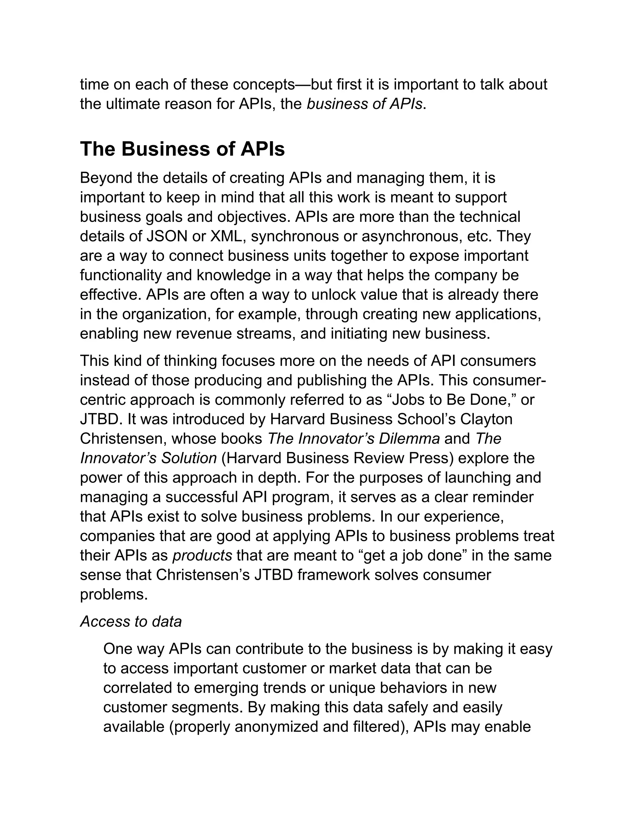 time on each of these concepts—but first it is important to talk about
the ultimate reason for APIs, the business of APIs.
The Business of APIs
Beyond the details of creating APIs and managing them, it is
important to keep in mind that all this work is meant to support
business goals and objectives. APIs are more than the technical
details of JSON or XML, synchronous or asynchronous, etc. They
are a way to connect business units together to expose important
functionality and knowledge in a way that helps the company be
effective. APIs are often a way to unlock value that is already there
in the organization, for example, through creating new applications,
enabling new revenue streams, and initiating new business.
This kind of thinking focuses more on the needs of API consumers
instead of those producing and publishing the APIs. This consumer-
centric approach is commonly referred to as “Jobs to Be Done,” or
JTBD. It was introduced by Harvard Business School’s Clayton
Christensen, whose books The Innovator’s Dilemma and The
Innovator’s Solution (Harvard Business Review Press) explore the
power of this approach in depth. For the purposes of launching and
managing a successful API program, it serves as a clear reminder
that APIs exist to solve business problems. In our experience,
companies that are good at applying APIs to business problems treat
their APIs as products that are meant to “get a job done” in the same
sense that Christensen’s JTBD framework solves consumer
problems.
Access to data
One way APIs can contribute to the business is by making it easy
to access important customer or market data that can be
correlated to emerging trends or unique behaviors in new
customer segments. By making this data safely and easily
available (properly anonymized and filtered), APIs may enable
 