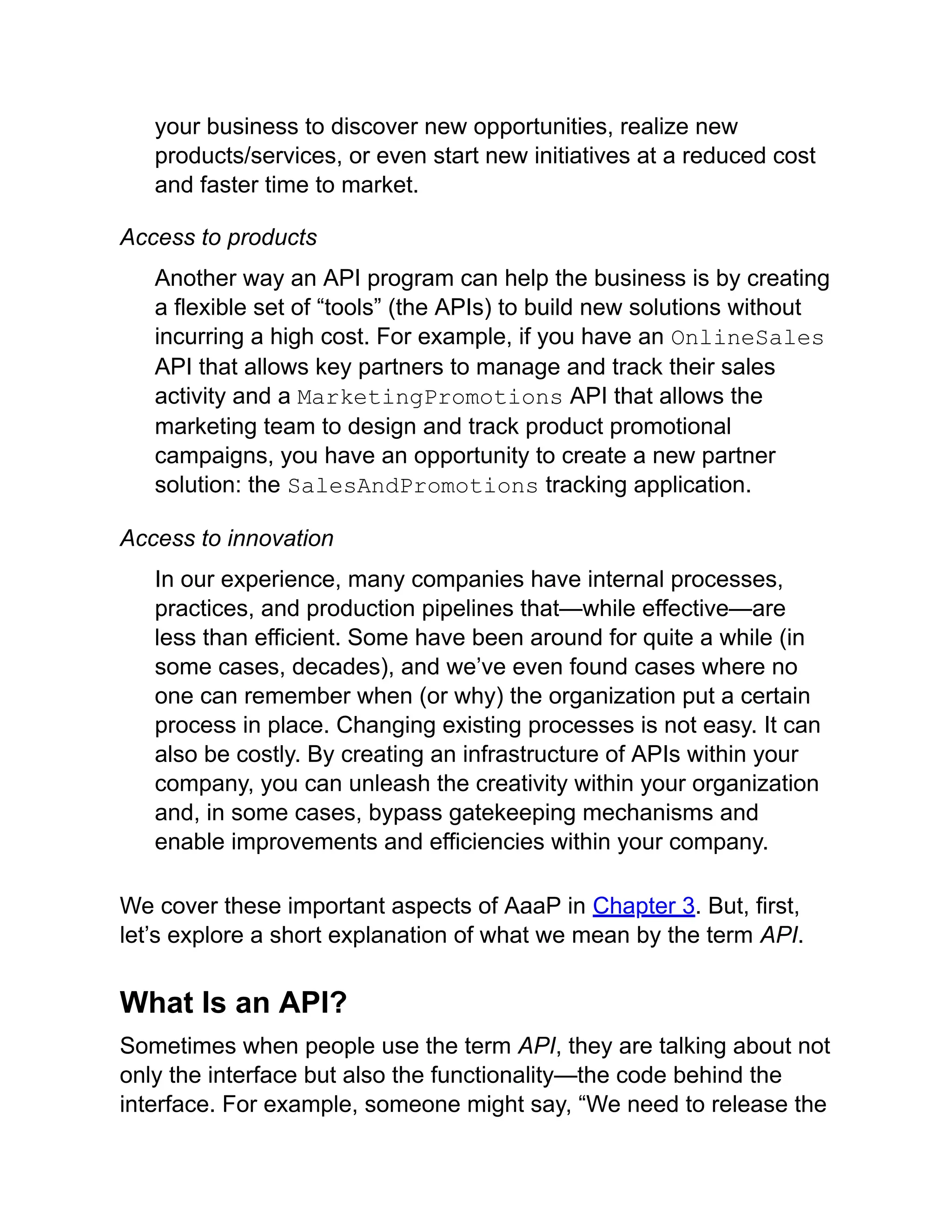 your business to discover new opportunities, realize new
products/services, or even start new initiatives at a reduced cost
and faster time to market.
Access to products
Another way an API program can help the business is by creating
a flexible set of “tools” (the APIs) to build new solutions without
incurring a high cost. For example, if you have an OnlineSales
API that allows key partners to manage and track their sales
activity and a MarketingPromotions API that allows the
marketing team to design and track product promotional
campaigns, you have an opportunity to create a new partner
solution: the SalesAndPromotions tracking application.
Access to innovation
In our experience, many companies have internal processes,
practices, and production pipelines that—while effective—are
less than efficient. Some have been around for quite a while (in
some cases, decades), and we’ve even found cases where no
one can remember when (or why) the organization put a certain
process in place. Changing existing processes is not easy. It can
also be costly. By creating an infrastructure of APIs within your
company, you can unleash the creativity within your organization
and, in some cases, bypass gatekeeping mechanisms and
enable improvements and efficiencies within your company.
We cover these important aspects of AaaP in Chapter 3. But, first,
let’s explore a short explanation of what we mean by the term API.
What Is an API?
Sometimes when people use the term API, they are talking about not
only the interface but also the functionality—the code behind the
interface. For example, someone might say, “We need to release the
 