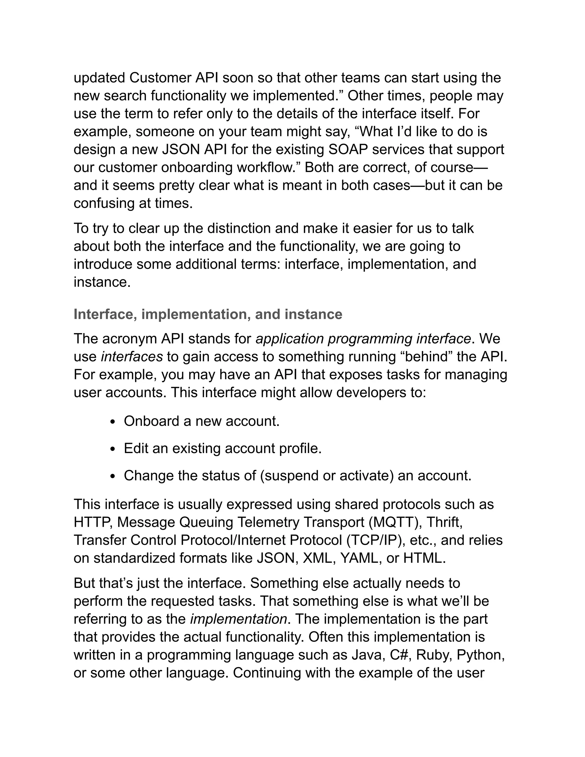 updated Customer API soon so that other teams can start using the
new search functionality we implemented.” Other times, people may
use the term to refer only to the details of the interface itself. For
example, someone on your team might say, “What I’d like to do is
design a new JSON API for the existing SOAP services that support
our customer onboarding workflow.” Both are correct, of course—
and it seems pretty clear what is meant in both cases—but it can be
confusing at times.
To try to clear up the distinction and make it easier for us to talk
about both the interface and the functionality, we are going to
introduce some additional terms: interface, implementation, and
instance.
Interface, implementation, and instance
The acronym API stands for application programming interface. We
use interfaces to gain access to something running “behind” the API.
For example, you may have an API that exposes tasks for managing
user accounts. This interface might allow developers to:
Onboard a new account.
Edit an existing account profile.
Change the status of (suspend or activate) an account.
This interface is usually expressed using shared protocols such as
HTTP, Message Queuing Telemetry Transport (MQTT), Thrift,
Transfer Control Protocol/Internet Protocol (TCP/IP), etc., and relies
on standardized formats like JSON, XML, YAML, or HTML.
But that’s just the interface. Something else actually needs to
perform the requested tasks. That something else is what we’ll be
referring to as the implementation. The implementation is the part
that provides the actual functionality. Often this implementation is
written in a programming language such as Java, C#, Ruby, Python,
or some other language. Continuing with the example of the user
 