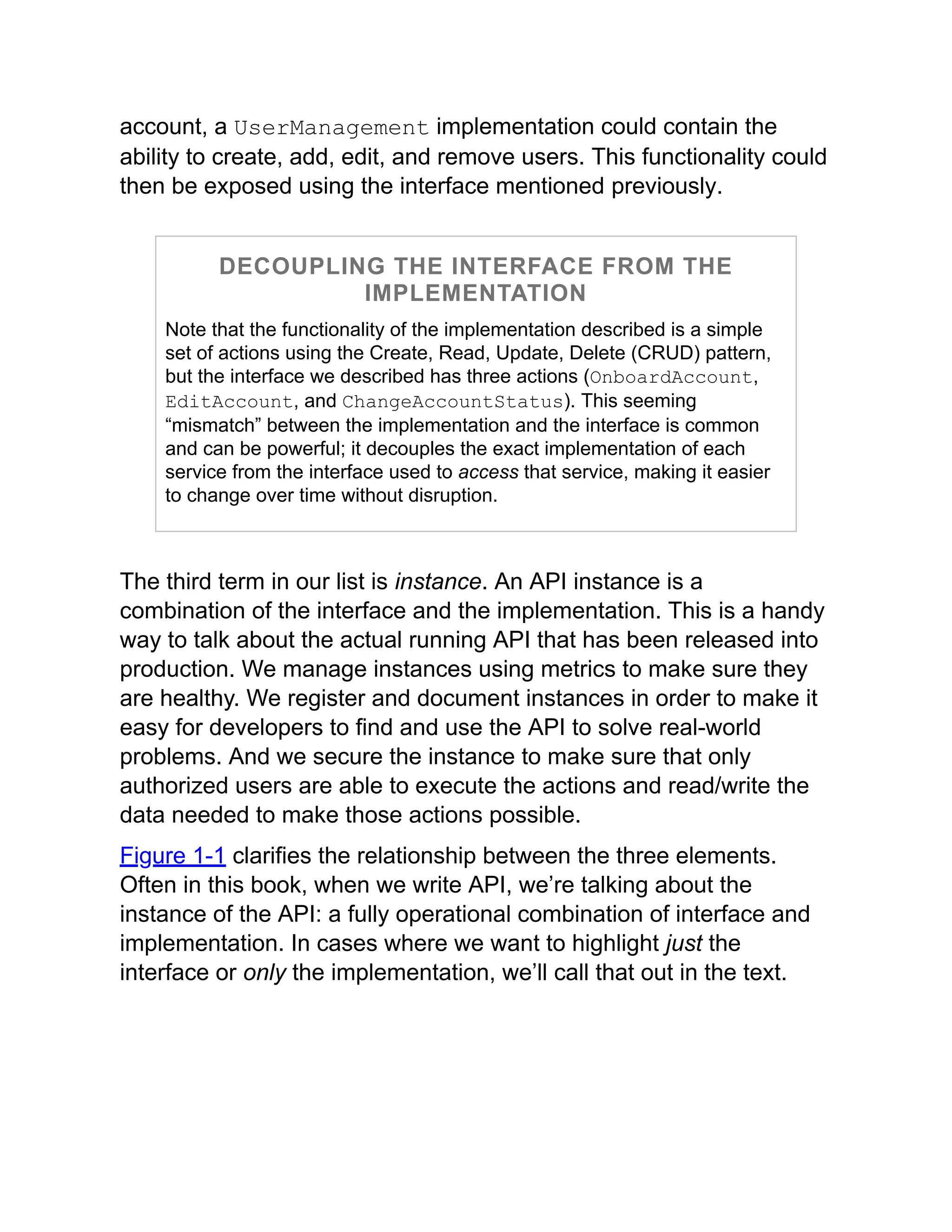 account, a UserManagement implementation could contain the
ability to create, add, edit, and remove users. This functionality could
then be exposed using the interface mentioned previously.
DECOUPLING THE INTERFACE FROM THE
IMPLEMENTATION
Note that the functionality of the implementation described is a simple
set of actions using the Create, Read, Update, Delete (CRUD) pattern,
but the interface we described has three actions (OnboardAccount,
EditAccount, and ChangeAccountStatus). This seeming
“mismatch” between the implementation and the interface is common
and can be powerful; it decouples the exact implementation of each
service from the interface used to access that service, making it easier
to change over time without disruption.
The third term in our list is instance. An API instance is a
combination of the interface and the implementation. This is a handy
way to talk about the actual running API that has been released into
production. We manage instances using metrics to make sure they
are healthy. We register and document instances in order to make it
easy for developers to find and use the API to solve real-world
problems. And we secure the instance to make sure that only
authorized users are able to execute the actions and read/write the
data needed to make those actions possible.
Figure 1-1 clarifies the relationship between the three elements.
Often in this book, when we write API, we’re talking about the
instance of the API: a fully operational combination of interface and
implementation. In cases where we want to highlight just the
interface or only the implementation, we’ll call that out in the text.
 