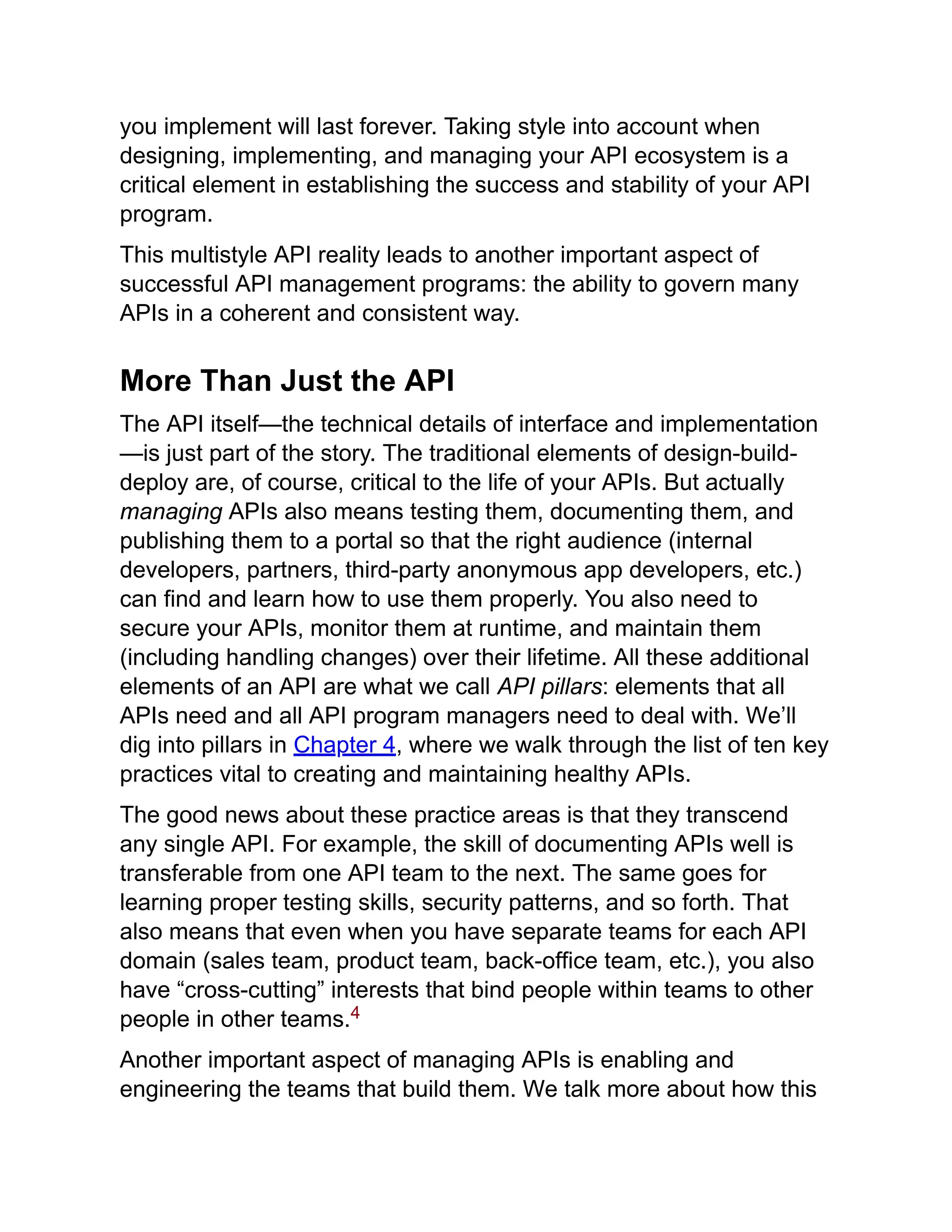 you implement will last forever. Taking style into account when
designing, implementing, and managing your API ecosystem is a
critical element in establishing the success and stability of your API
program.
This multistyle API reality leads to another important aspect of
successful API management programs: the ability to govern many
APIs in a coherent and consistent way.
More Than Just the API
The API itself—the technical details of interface and implementation
—is just part of the story. The traditional elements of design-build-
deploy are, of course, critical to the life of your APIs. But actually
managing APIs also means testing them, documenting them, and
publishing them to a portal so that the right audience (internal
developers, partners, third-party anonymous app developers, etc.)
can find and learn how to use them properly. You also need to
secure your APIs, monitor them at runtime, and maintain them
(including handling changes) over their lifetime. All these additional
elements of an API are what we call API pillars: elements that all
APIs need and all API program managers need to deal with. We’ll
dig into pillars in Chapter 4, where we walk through the list of ten key
practices vital to creating and maintaining healthy APIs.
The good news about these practice areas is that they transcend
any single API. For example, the skill of documenting APIs well is
transferable from one API team to the next. The same goes for
learning proper testing skills, security patterns, and so forth. That
also means that even when you have separate teams for each API
domain (sales team, product team, back-office team, etc.), you also
have “cross-cutting” interests that bind people within teams to other
people in other teams.
Another important aspect of managing APIs is enabling and
engineering the teams that build them. We talk more about how this
4
 