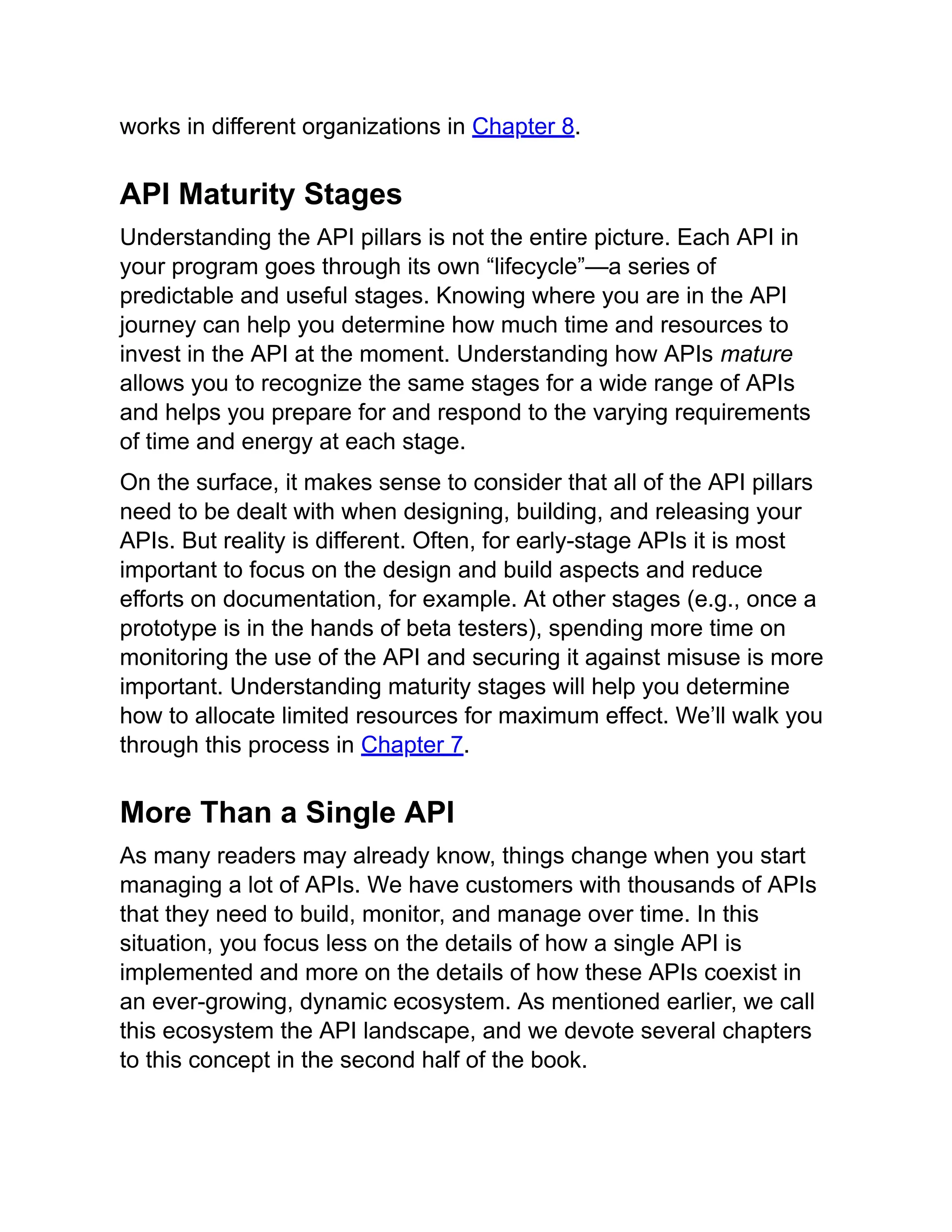 works in different organizations in Chapter 8.
API Maturity Stages
Understanding the API pillars is not the entire picture. Each API in
your program goes through its own “lifecycle”—a series of
predictable and useful stages. Knowing where you are in the API
journey can help you determine how much time and resources to
invest in the API at the moment. Understanding how APIs mature
allows you to recognize the same stages for a wide range of APIs
and helps you prepare for and respond to the varying requirements
of time and energy at each stage.
On the surface, it makes sense to consider that all of the API pillars
need to be dealt with when designing, building, and releasing your
APIs. But reality is different. Often, for early-stage APIs it is most
important to focus on the design and build aspects and reduce
efforts on documentation, for example. At other stages (e.g., once a
prototype is in the hands of beta testers), spending more time on
monitoring the use of the API and securing it against misuse is more
important. Understanding maturity stages will help you determine
how to allocate limited resources for maximum effect. We’ll walk you
through this process in Chapter 7.
More Than a Single API
As many readers may already know, things change when you start
managing a lot of APIs. We have customers with thousands of APIs
that they need to build, monitor, and manage over time. In this
situation, you focus less on the details of how a single API is
implemented and more on the details of how these APIs coexist in
an ever-growing, dynamic ecosystem. As mentioned earlier, we call
this ecosystem the API landscape, and we devote several chapters
to this concept in the second half of the book.
 