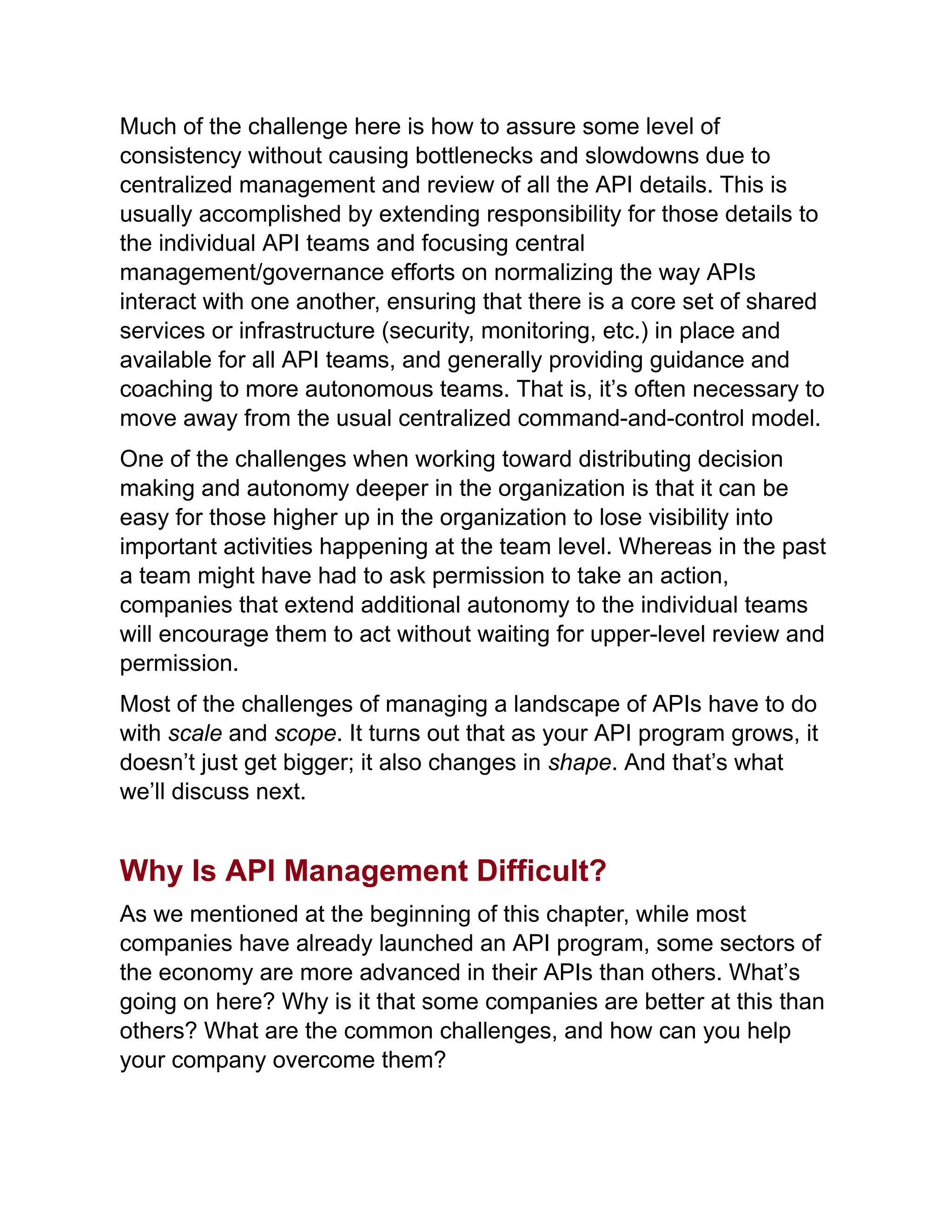 Much of the challenge here is how to assure some level of
consistency without causing bottlenecks and slowdowns due to
centralized management and review of all the API details. This is
usually accomplished by extending responsibility for those details to
the individual API teams and focusing central
management/governance efforts on normalizing the way APIs
interact with one another, ensuring that there is a core set of shared
services or infrastructure (security, monitoring, etc.) in place and
available for all API teams, and generally providing guidance and
coaching to more autonomous teams. That is, it’s often necessary to
move away from the usual centralized command-and-control model.
One of the challenges when working toward distributing decision
making and autonomy deeper in the organization is that it can be
easy for those higher up in the organization to lose visibility into
important activities happening at the team level. Whereas in the past
a team might have had to ask permission to take an action,
companies that extend additional autonomy to the individual teams
will encourage them to act without waiting for upper-level review and
permission.
Most of the challenges of managing a landscape of APIs have to do
with scale and scope. It turns out that as your API program grows, it
doesn’t just get bigger; it also changes in shape. And that’s what
we’ll discuss next.
Why Is API Management Difficult?
As we mentioned at the beginning of this chapter, while most
companies have already launched an API program, some sectors of
the economy are more advanced in their APIs than others. What’s
going on here? Why is it that some companies are better at this than
others? What are the common challenges, and how can you help
your company overcome them?
 