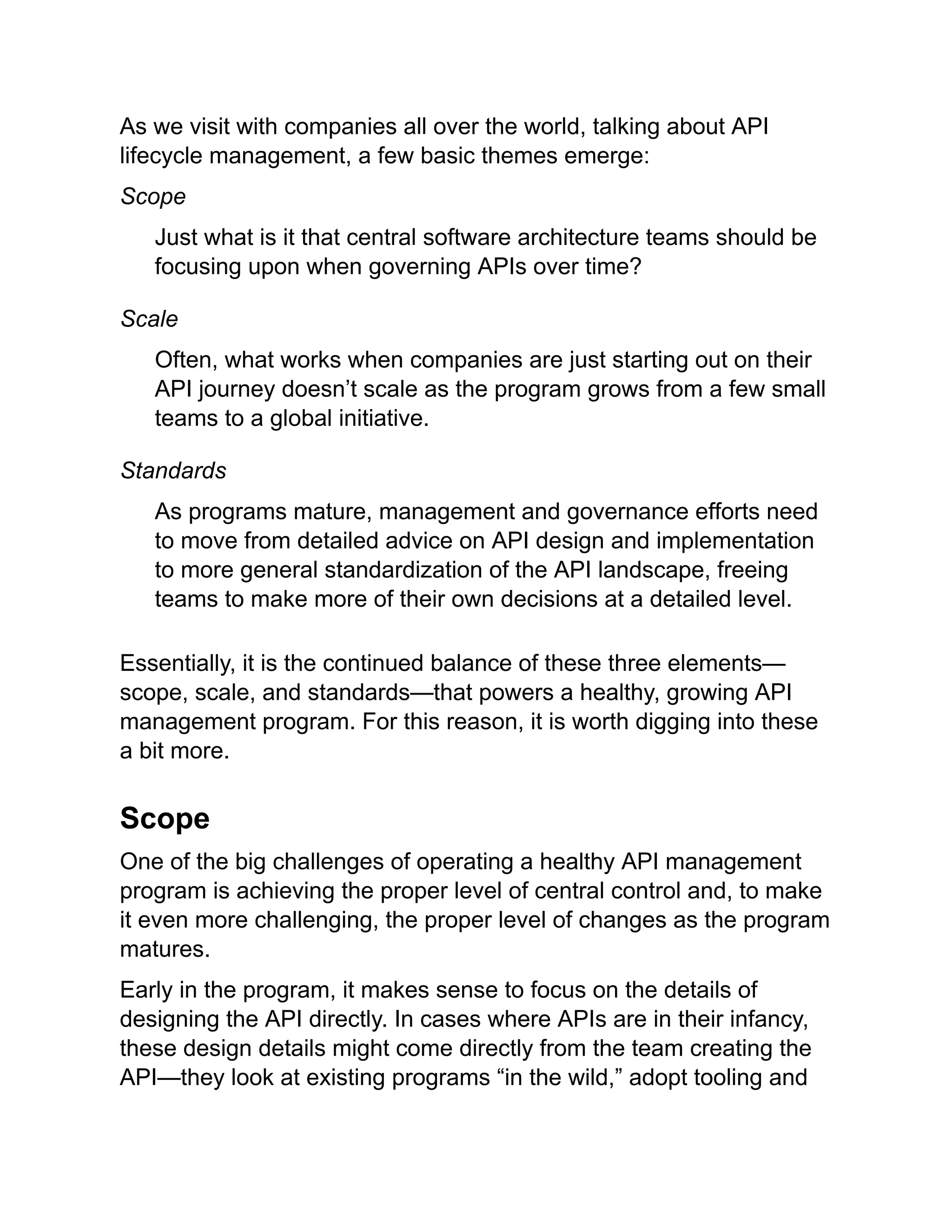 As we visit with companies all over the world, talking about API
lifecycle management, a few basic themes emerge:
Scope
Just what is it that central software architecture teams should be
focusing upon when governing APIs over time?
Scale
Often, what works when companies are just starting out on their
API journey doesn’t scale as the program grows from a few small
teams to a global initiative.
Standards
As programs mature, management and governance efforts need
to move from detailed advice on API design and implementation
to more general standardization of the API landscape, freeing
teams to make more of their own decisions at a detailed level.
Essentially, it is the continued balance of these three elements—
scope, scale, and standards—that powers a healthy, growing API
management program. For this reason, it is worth digging into these
a bit more.
Scope
One of the big challenges of operating a healthy API management
program is achieving the proper level of central control and, to make
it even more challenging, the proper level of changes as the program
matures.
Early in the program, it makes sense to focus on the details of
designing the API directly. In cases where APIs are in their infancy,
these design details might come directly from the team creating the
API—they look at existing programs “in the wild,” adopt tooling and
 