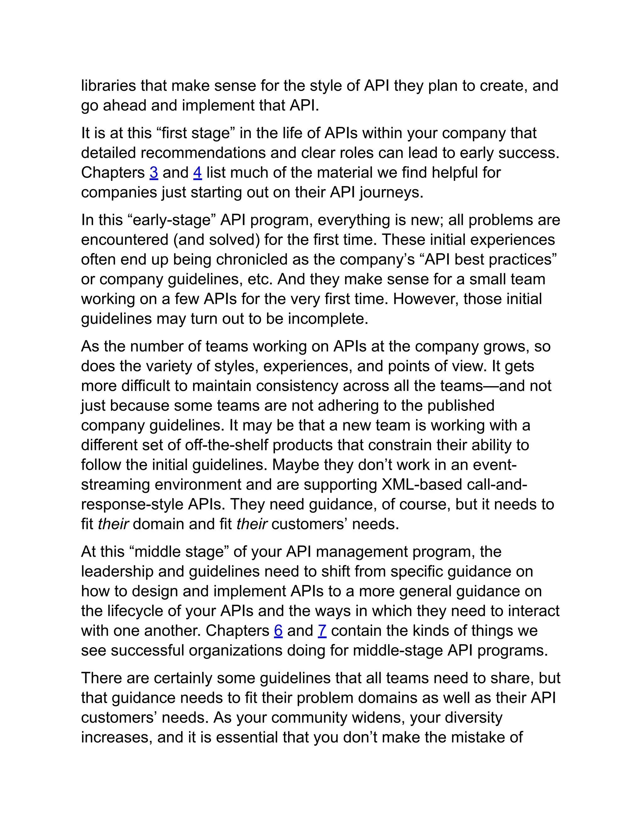 libraries that make sense for the style of API they plan to create, and
go ahead and implement that API.
It is at this “first stage” in the life of APIs within your company that
detailed recommendations and clear roles can lead to early success.
Chapters 3 and 4 list much of the material we find helpful for
companies just starting out on their API journeys.
In this “early-stage” API program, everything is new; all problems are
encountered (and solved) for the first time. These initial experiences
often end up being chronicled as the company’s “API best practices”
or company guidelines, etc. And they make sense for a small team
working on a few APIs for the very first time. However, those initial
guidelines may turn out to be incomplete.
As the number of teams working on APIs at the company grows, so
does the variety of styles, experiences, and points of view. It gets
more difficult to maintain consistency across all the teams—and not
just because some teams are not adhering to the published
company guidelines. It may be that a new team is working with a
different set of off-the-shelf products that constrain their ability to
follow the initial guidelines. Maybe they don’t work in an event-
streaming environment and are supporting XML-based call-and-
response-style APIs. They need guidance, of course, but it needs to
fit their domain and fit their customers’ needs.
At this “middle stage” of your API management program, the
leadership and guidelines need to shift from specific guidance on
how to design and implement APIs to a more general guidance on
the lifecycle of your APIs and the ways in which they need to interact
with one another. Chapters 6 and 7 contain the kinds of things we
see successful organizations doing for middle-stage API programs.
There are certainly some guidelines that all teams need to share, but
that guidance needs to fit their problem domains as well as their API
customers’ needs. As your community widens, your diversity
increases, and it is essential that you don’t make the mistake of
 