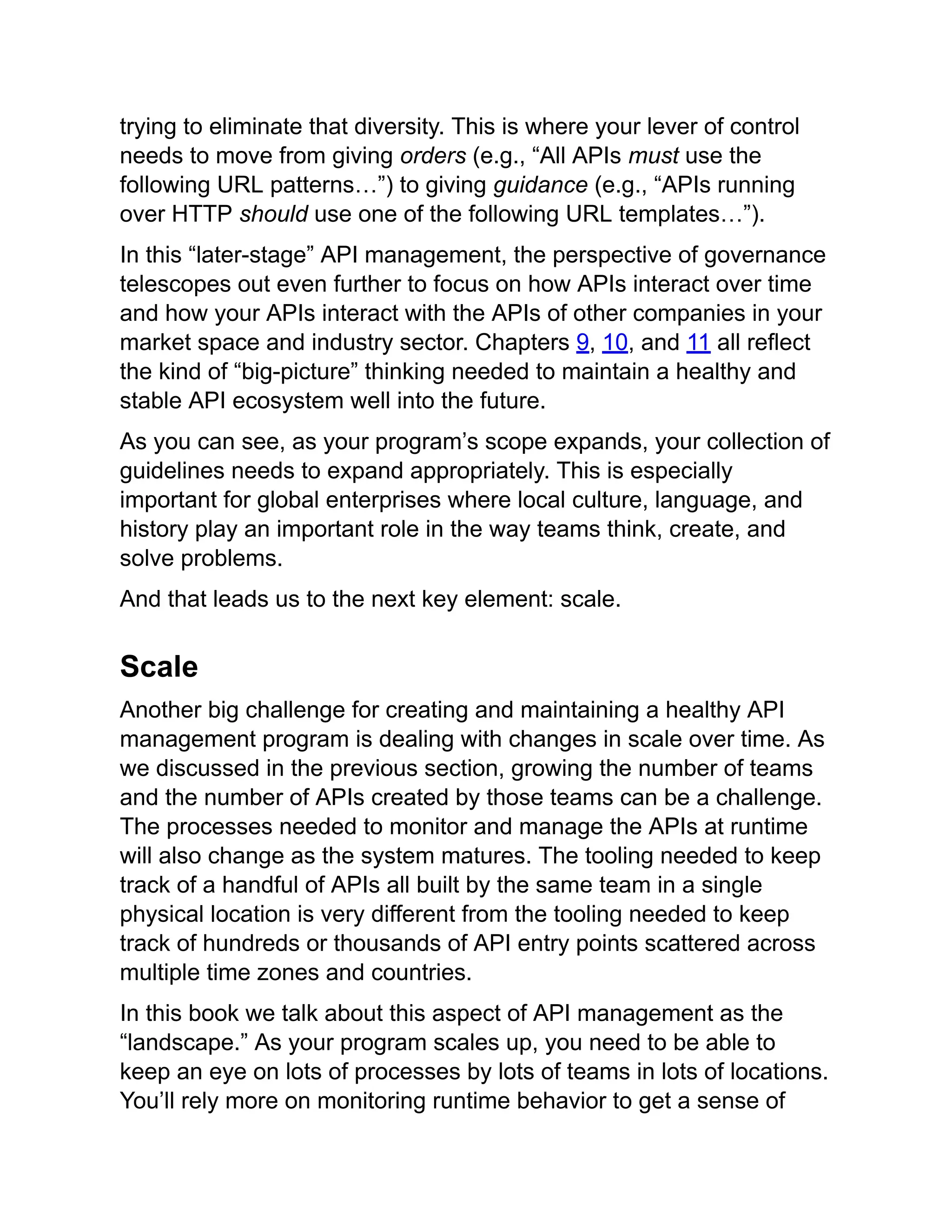 trying to eliminate that diversity. This is where your lever of control
needs to move from giving orders (e.g., “All APIs must use the
following URL patterns…”) to giving guidance (e.g., “APIs running
over HTTP should use one of the following URL templates…”).
In this “later-stage” API management, the perspective of governance
telescopes out even further to focus on how APIs interact over time
and how your APIs interact with the APIs of other companies in your
market space and industry sector. Chapters 9, 10, and 11 all reflect
the kind of “big-picture” thinking needed to maintain a healthy and
stable API ecosystem well into the future.
As you can see, as your program’s scope expands, your collection of
guidelines needs to expand appropriately. This is especially
important for global enterprises where local culture, language, and
history play an important role in the way teams think, create, and
solve problems.
And that leads us to the next key element: scale.
Scale
Another big challenge for creating and maintaining a healthy API
management program is dealing with changes in scale over time. As
we discussed in the previous section, growing the number of teams
and the number of APIs created by those teams can be a challenge.
The processes needed to monitor and manage the APIs at runtime
will also change as the system matures. The tooling needed to keep
track of a handful of APIs all built by the same team in a single
physical location is very different from the tooling needed to keep
track of hundreds or thousands of API entry points scattered across
multiple time zones and countries.
In this book we talk about this aspect of API management as the
“landscape.” As your program scales up, you need to be able to
keep an eye on lots of processes by lots of teams in lots of locations.
You’ll rely more on monitoring runtime behavior to get a sense of
 