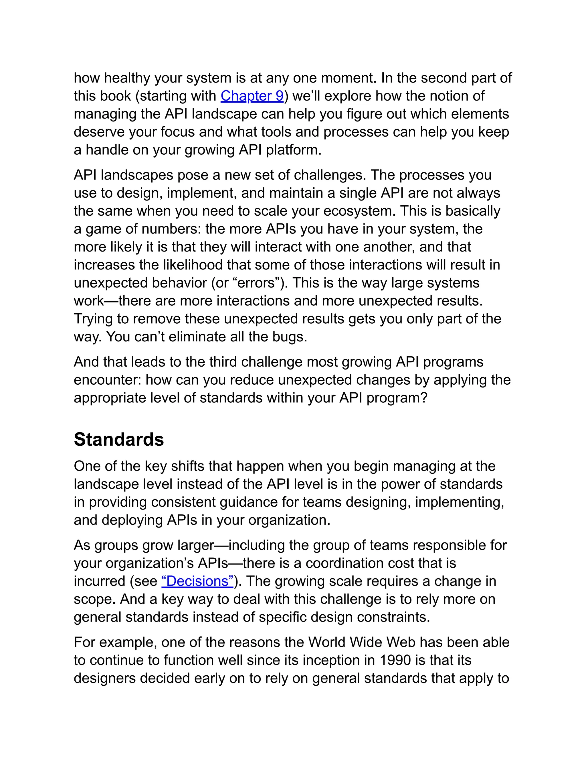 how healthy your system is at any one moment. In the second part of
this book (starting with Chapter 9) we’ll explore how the notion of
managing the API landscape can help you figure out which elements
deserve your focus and what tools and processes can help you keep
a handle on your growing API platform.
API landscapes pose a new set of challenges. The processes you
use to design, implement, and maintain a single API are not always
the same when you need to scale your ecosystem. This is basically
a game of numbers: the more APIs you have in your system, the
more likely it is that they will interact with one another, and that
increases the likelihood that some of those interactions will result in
unexpected behavior (or “errors”). This is the way large systems
work—there are more interactions and more unexpected results.
Trying to remove these unexpected results gets you only part of the
way. You can’t eliminate all the bugs.
And that leads to the third challenge most growing API programs
encounter: how can you reduce unexpected changes by applying the
appropriate level of standards within your API program?
Standards
One of the key shifts that happen when you begin managing at the
landscape level instead of the API level is in the power of standards
in providing consistent guidance for teams designing, implementing,
and deploying APIs in your organization.
As groups grow larger—including the group of teams responsible for
your organization’s APIs—there is a coordination cost that is
incurred (see “Decisions”). The growing scale requires a change in
scope. And a key way to deal with this challenge is to rely more on
general standards instead of specific design constraints.
For example, one of the reasons the World Wide Web has been able
to continue to function well since its inception in 1990 is that its
designers decided early on to rely on general standards that apply to
 