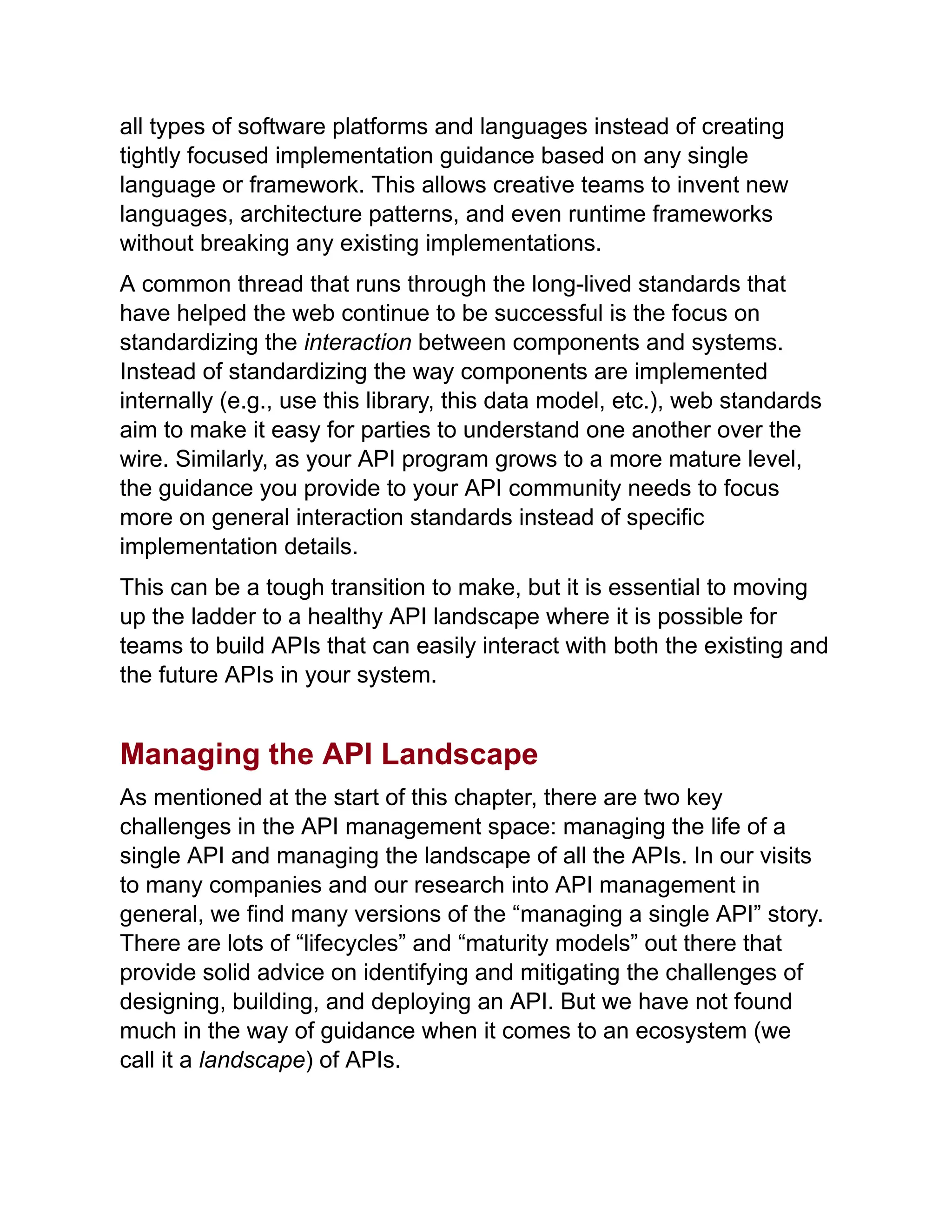 all types of software platforms and languages instead of creating
tightly focused implementation guidance based on any single
language or framework. This allows creative teams to invent new
languages, architecture patterns, and even runtime frameworks
without breaking any existing implementations.
A common thread that runs through the long-lived standards that
have helped the web continue to be successful is the focus on
standardizing the interaction between components and systems.
Instead of standardizing the way components are implemented
internally (e.g., use this library, this data model, etc.), web standards
aim to make it easy for parties to understand one another over the
wire. Similarly, as your API program grows to a more mature level,
the guidance you provide to your API community needs to focus
more on general interaction standards instead of specific
implementation details.
This can be a tough transition to make, but it is essential to moving
up the ladder to a healthy API landscape where it is possible for
teams to build APIs that can easily interact with both the existing and
the future APIs in your system.
Managing the API Landscape
As mentioned at the start of this chapter, there are two key
challenges in the API management space: managing the life of a
single API and managing the landscape of all the APIs. In our visits
to many companies and our research into API management in
general, we find many versions of the “managing a single API” story.
There are lots of “lifecycles” and “maturity models” out there that
provide solid advice on identifying and mitigating the challenges of
designing, building, and deploying an API. But we have not found
much in the way of guidance when it comes to an ecosystem (we
call it a landscape) of APIs.
 