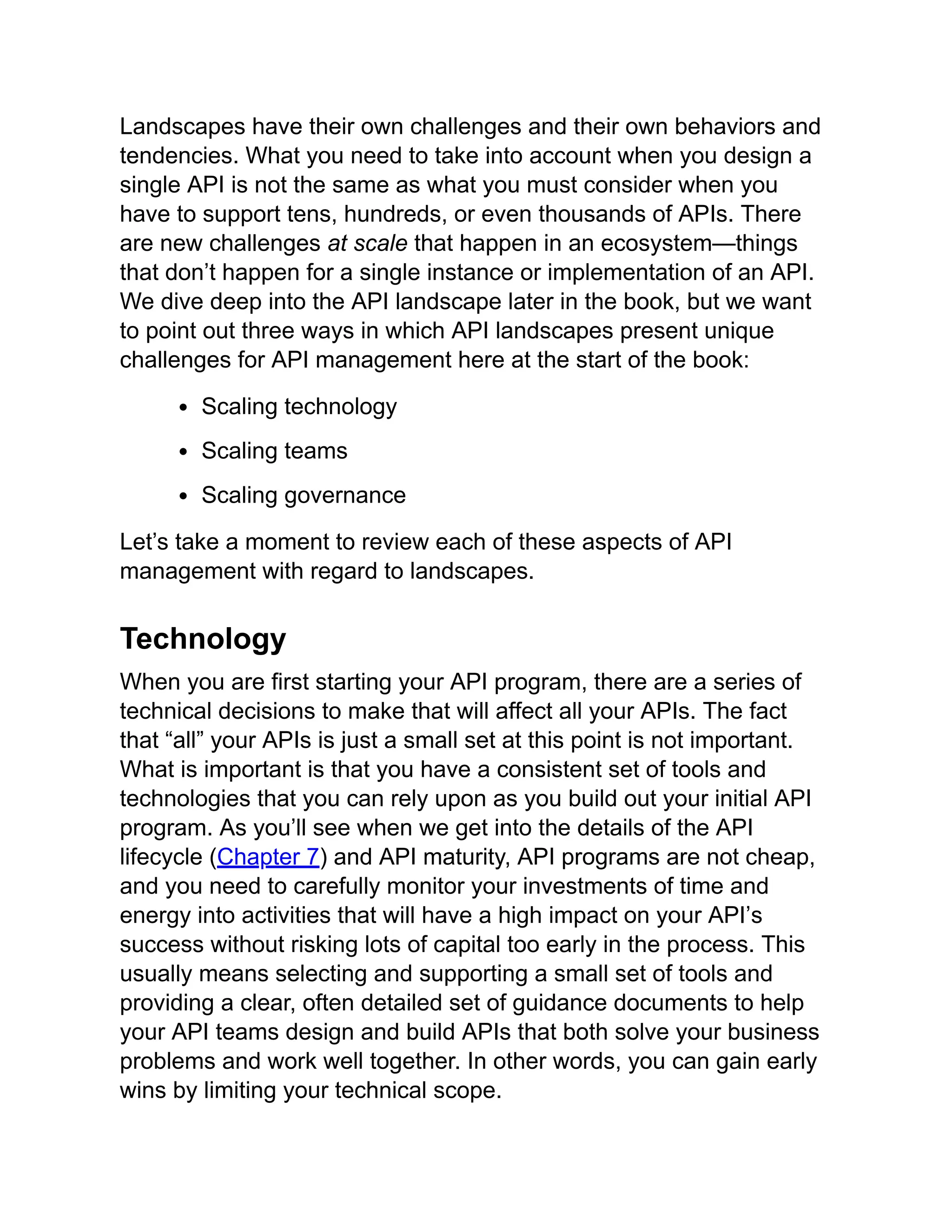 Landscapes have their own challenges and their own behaviors and
tendencies. What you need to take into account when you design a
single API is not the same as what you must consider when you
have to support tens, hundreds, or even thousands of APIs. There
are new challenges at scale that happen in an ecosystem—things
that don’t happen for a single instance or implementation of an API.
We dive deep into the API landscape later in the book, but we want
to point out three ways in which API landscapes present unique
challenges for API management here at the start of the book:
Scaling technology
Scaling teams
Scaling governance
Let’s take a moment to review each of these aspects of API
management with regard to landscapes.
Technology
When you are first starting your API program, there are a series of
technical decisions to make that will affect all your APIs. The fact
that “all” your APIs is just a small set at this point is not important.
What is important is that you have a consistent set of tools and
technologies that you can rely upon as you build out your initial API
program. As you’ll see when we get into the details of the API
lifecycle (Chapter 7) and API maturity, API programs are not cheap,
and you need to carefully monitor your investments of time and
energy into activities that will have a high impact on your API’s
success without risking lots of capital too early in the process. This
usually means selecting and supporting a small set of tools and
providing a clear, often detailed set of guidance documents to help
your API teams design and build APIs that both solve your business
problems and work well together. In other words, you can gain early
wins by limiting your technical scope.
 