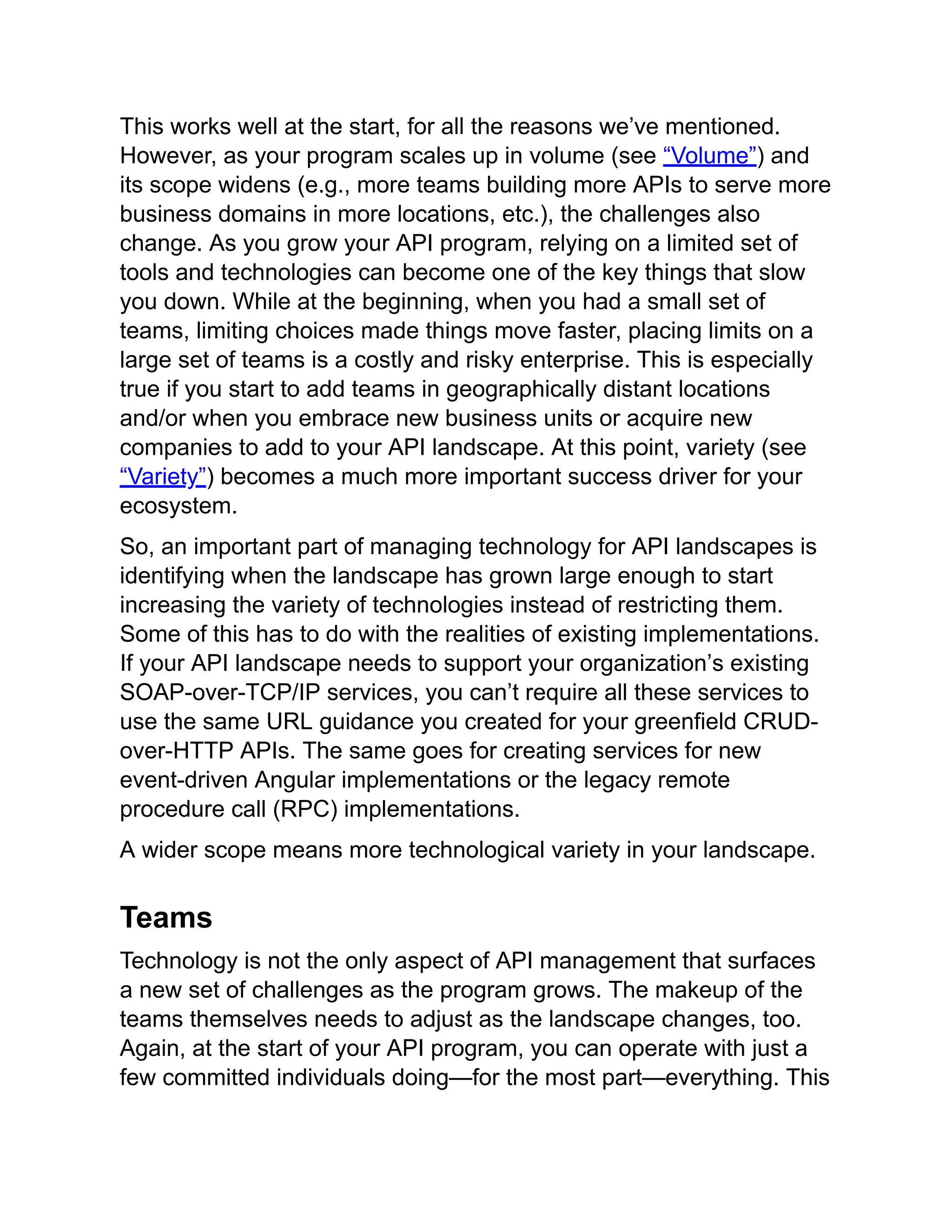 This works well at the start, for all the reasons we’ve mentioned.
However, as your program scales up in volume (see “Volume”) and
its scope widens (e.g., more teams building more APIs to serve more
business domains in more locations, etc.), the challenges also
change. As you grow your API program, relying on a limited set of
tools and technologies can become one of the key things that slow
you down. While at the beginning, when you had a small set of
teams, limiting choices made things move faster, placing limits on a
large set of teams is a costly and risky enterprise. This is especially
true if you start to add teams in geographically distant locations
and/or when you embrace new business units or acquire new
companies to add to your API landscape. At this point, variety (see
“Variety”) becomes a much more important success driver for your
ecosystem.
So, an important part of managing technology for API landscapes is
identifying when the landscape has grown large enough to start
increasing the variety of technologies instead of restricting them.
Some of this has to do with the realities of existing implementations.
If your API landscape needs to support your organization’s existing
SOAP-over-TCP/IP services, you can’t require all these services to
use the same URL guidance you created for your greenfield CRUD-
over-HTTP APIs. The same goes for creating services for new
event-driven Angular implementations or the legacy remote
procedure call (RPC) implementations.
A wider scope means more technological variety in your landscape.
Teams
Technology is not the only aspect of API management that surfaces
a new set of challenges as the program grows. The makeup of the
teams themselves needs to adjust as the landscape changes, too.
Again, at the start of your API program, you can operate with just a
few committed individuals doing—for the most part—everything. This
 