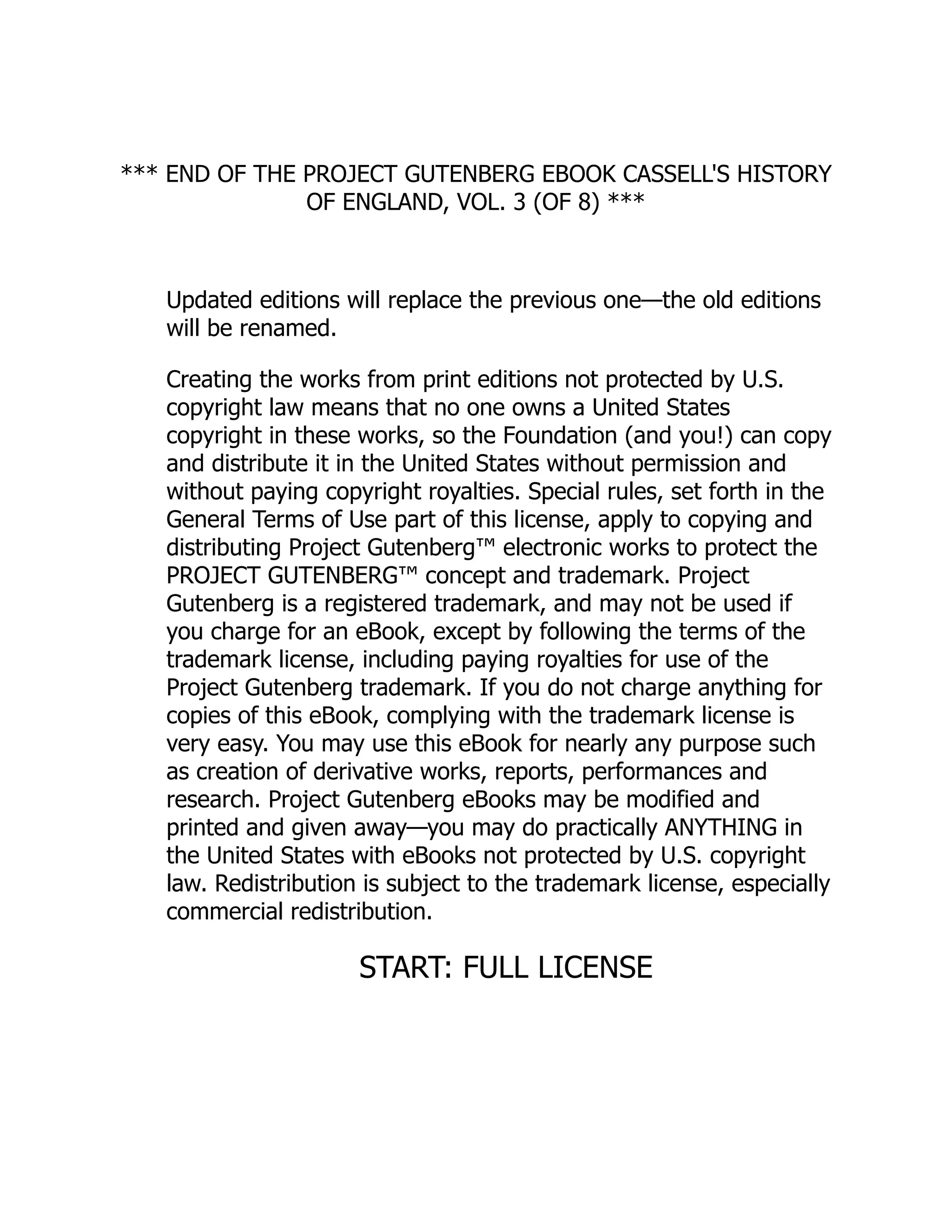 *** END OF THE PROJECT GUTENBERG EBOOK CASSELL'S HISTORY
OF ENGLAND, VOL. 3 (OF 8) ***
Updated editions will replace the previous one—the old editions
will be renamed.
Creating the works from print editions not protected by U.S.
copyright law means that no one owns a United States
copyright in these works, so the Foundation (and you!) can copy
and distribute it in the United States without permission and
without paying copyright royalties. Special rules, set forth in the
General Terms of Use part of this license, apply to copying and
distributing Project Gutenberg™ electronic works to protect the
PROJECT GUTENBERG™ concept and trademark. Project
Gutenberg is a registered trademark, and may not be used if
you charge for an eBook, except by following the terms of the
trademark license, including paying royalties for use of the
Project Gutenberg trademark. If you do not charge anything for
copies of this eBook, complying with the trademark license is
very easy. You may use this eBook for nearly any purpose such
as creation of derivative works, reports, performances and
research. Project Gutenberg eBooks may be modified and
printed and given away—you may do practically ANYTHING in
the United States with eBooks not protected by U.S. copyright
law. Redistribution is subject to the trademark license, especially
commercial redistribution.
START: FULL LICENSE
 