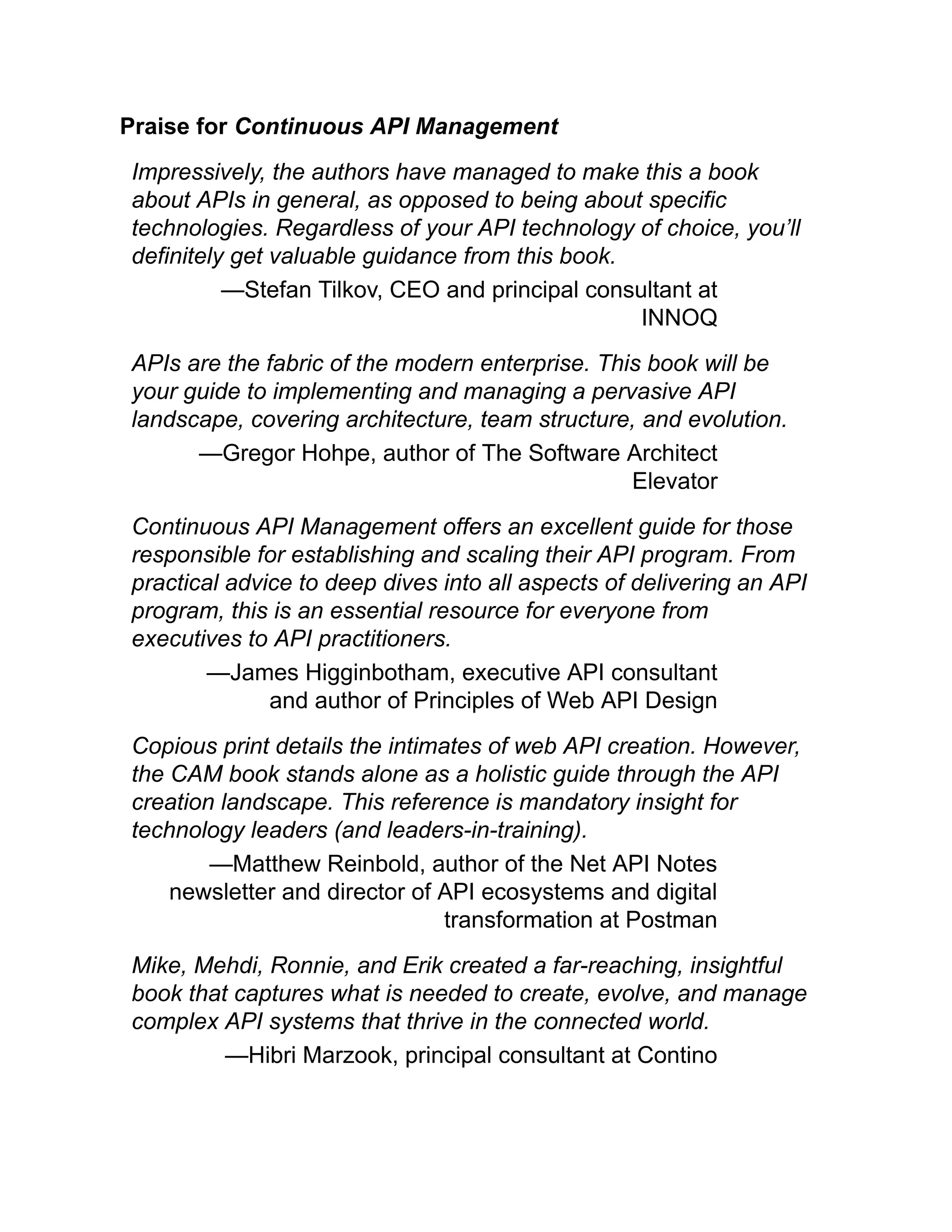 Praise for Continuous API Management
Impressively, the authors have managed to make this a book
about APIs in general, as opposed to being about specific
technologies. Regardless of your API technology of choice, you’ll
definitely get valuable guidance from this book.
—Stefan Tilkov, CEO and principal consultant at
INNOQ
APIs are the fabric of the modern enterprise. This book will be
your guide to implementing and managing a pervasive API
landscape, covering architecture, team structure, and evolution.
—Gregor Hohpe, author of The Software Architect
Elevator
Continuous API Management offers an excellent guide for those
responsible for establishing and scaling their API program. From
practical advice to deep dives into all aspects of delivering an API
program, this is an essential resource for everyone from
executives to API practitioners.
—James Higginbotham, executive API consultant
and author of Principles of Web API Design
Copious print details the intimates of web API creation. However,
the CAM book stands alone as a holistic guide through the API
creation landscape. This reference is mandatory insight for
technology leaders (and leaders-in-training).
—Matthew Reinbold, author of the Net API Notes
newsletter and director of API ecosystems and digital
transformation at Postman
Mike, Mehdi, Ronnie, and Erik created a far-reaching, insightful
book that captures what is needed to create, evolve, and manage
complex API systems that thrive in the connected world.
—Hibri Marzook, principal consultant at Contino
 