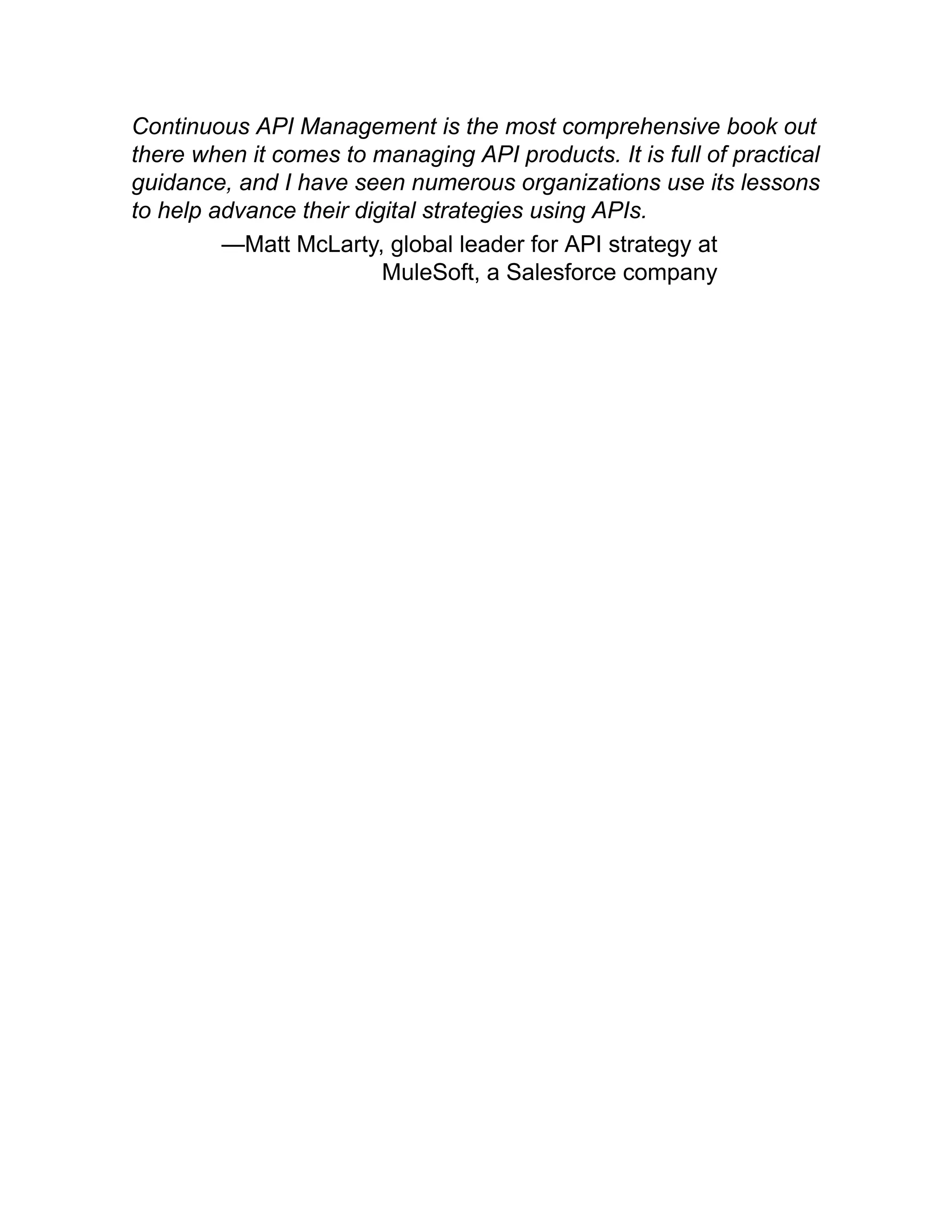 Continuous API Management is the most comprehensive book out
there when it comes to managing API products. It is full of practical
guidance, and I have seen numerous organizations use its lessons
to help advance their digital strategies using APIs.
—Matt McLarty, global leader for API strategy at
MuleSoft, a Salesforce company
 