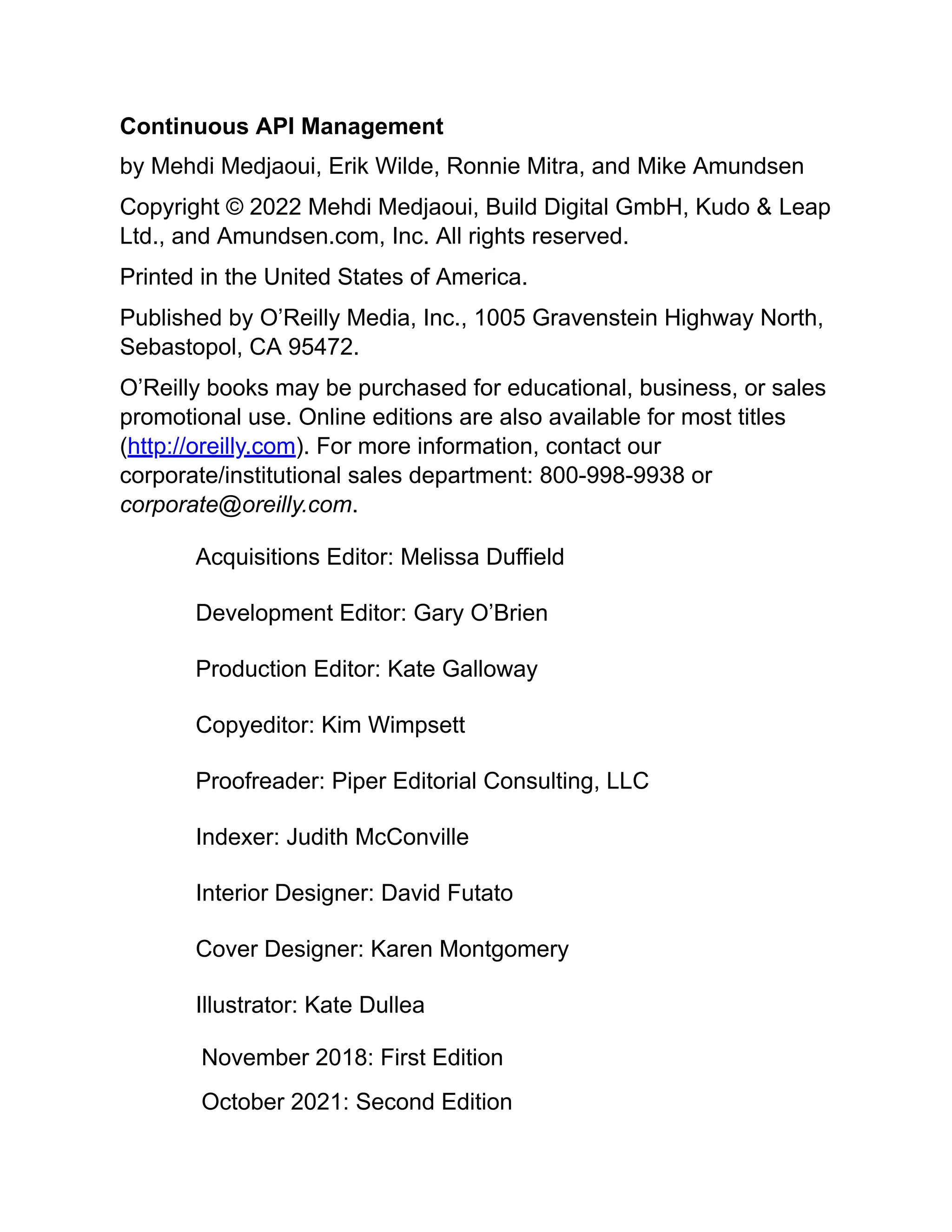 Continuous API Management
by Mehdi Medjaoui, Erik Wilde, Ronnie Mitra, and Mike Amundsen
Copyright © 2022 Mehdi Medjaoui, Build Digital GmbH, Kudo & Leap
Ltd., and Amundsen.com, Inc. All rights reserved.
Printed in the United States of America.
Published by O’Reilly Media, Inc., 1005 Gravenstein Highway North,
Sebastopol, CA 95472.
O’Reilly books may be purchased for educational, business, or sales
promotional use. Online editions are also available for most titles
(http://oreilly.com). For more information, contact our
corporate/institutional sales department: 800-998-9938 or
corporate@oreilly.com.
Acquisitions Editor: Melissa Duffield
Development Editor: Gary O’Brien
Production Editor: Kate Galloway
Copyeditor: Kim Wimpsett
Proofreader: Piper Editorial Consulting, LLC
Indexer: Judith McConville
Interior Designer: David Futato
Cover Designer: Karen Montgomery
Illustrator: Kate Dullea
November 2018: First Edition
October 2021: Second Edition
 