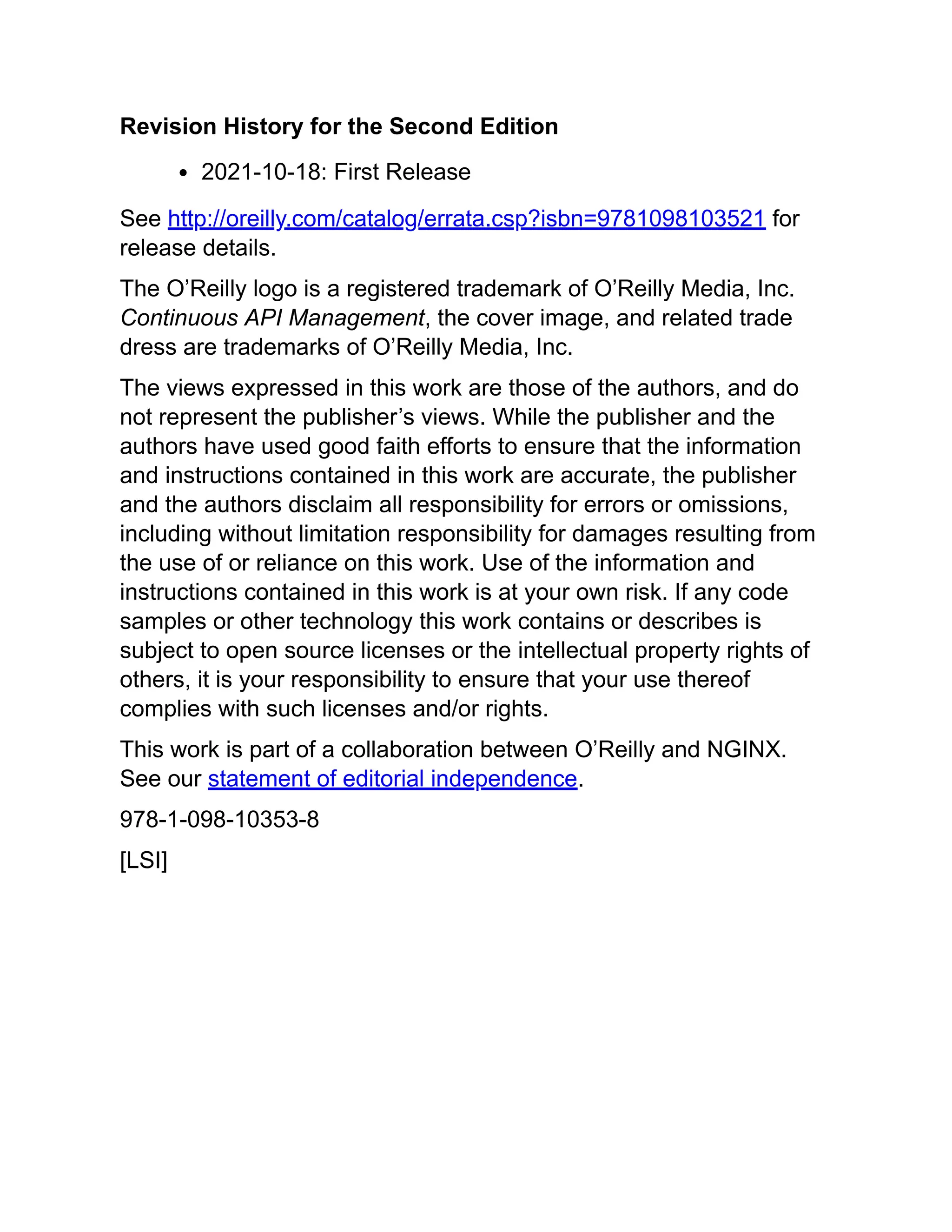 Revision History for the Second Edition
2021-10-18: First Release
See http://oreilly.com/catalog/errata.csp?isbn=9781098103521 for
release details.
The O’Reilly logo is a registered trademark of O’Reilly Media, Inc.
Continuous API Management, the cover image, and related trade
dress are trademarks of O’Reilly Media, Inc.
The views expressed in this work are those of the authors, and do
not represent the publisher’s views. While the publisher and the
authors have used good faith efforts to ensure that the information
and instructions contained in this work are accurate, the publisher
and the authors disclaim all responsibility for errors or omissions,
including without limitation responsibility for damages resulting from
the use of or reliance on this work. Use of the information and
instructions contained in this work is at your own risk. If any code
samples or other technology this work contains or describes is
subject to open source licenses or the intellectual property rights of
others, it is your responsibility to ensure that your use thereof
complies with such licenses and/or rights.
This work is part of a collaboration between O’Reilly and NGINX.
See our statement of editorial independence.
978-1-098-10353-8
[LSI]
 