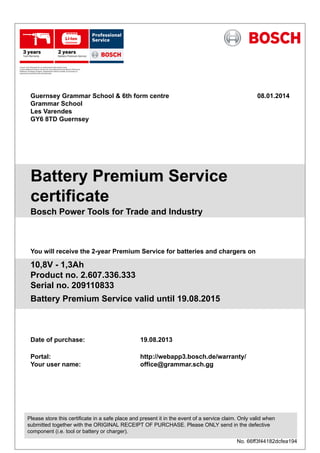 Guernsey Grammar School & 6th form centre
Grammar School
Les Varendes
GY6 8TD Guernsey
08.01.2014
Battery Premium Service
certificate
Bosch Power Tools for Trade and Industry
You will receive the 2-year Premium Service for batteries and chargers on
10,8V - 1,3Ah
Product no. 2.607.336.333
Serial no. 209110833
Battery Premium Service valid until 19.08.2015
Date of purchase:
Portal:
Your user name:
19.08.2013
http://webapp3.bosch.de/warranty/
office@grammar.sch.gg
Please store this certificate in a safe place and present it in the event of a service claim. Only valid when
submitted together with the ORIGINAL RECEIPT OF PURCHASE. Please ONLY send in the defective
component (i.e. tool or battery or charger).
No. 66ff3f44182dcfea194
 