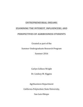 ENTREPRENEURIAL	DREAMS:		
EXAMINING	THE	INTEREST,	INFLUENCERS,	AND	
PERSPECTIVES	OF	AGRIBUSINESS	STUDENTS	
	
Created	as	part	of	the		
Summer	Undergraduate	Research	Program	
Summer	2016	
	
	
Carlyn	Colleen	Wright	
Dr.	Lindsey	M.	Higgins	
	
Agribusiness	Department	
California	Polytechnic	State	University,	
San	Luis	Obispo	
 