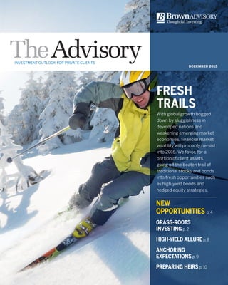 DECEMBER 2015
FRESH
TRAILS
With global growth bogged
down by sluggishness in
developed nations and
weakening emerging market
economies, financial market
volatility will probably persist
into 2016. We favor, for a
portion of client assets,
going off the beaten trail of
traditional stocks and bonds
into fresh opportunities such
as high-yield bonds and
hedged equity strategies.
INVESTMENT OUTLOOK FOR PRIVATE CLIENTS
NEW
OPPORTUNITIES p. 4
GRASS-ROOTS
INVESTING p. 2
HIGH-YIELD ALLURE p. 8
ANCHORING
EXPECTATIONS p. 9
PREPARING HEIRS p. 10
 