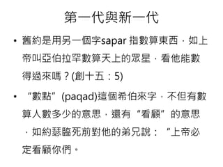 第一代與新一代 
• 舊約是用另一個字sapar 指數算東西，如上 
帝叫亞伯拉罕數算天上的眾星，看他能數 
得過來嗎？(創十五：5) 
• “數點”(paqad)這個希伯來字，不但有數 
算人數多少的意思，還有“看顧”的意思 
，如約瑟臨死前對他的弟兄說：“上帝必 
定看顧你們。 
 