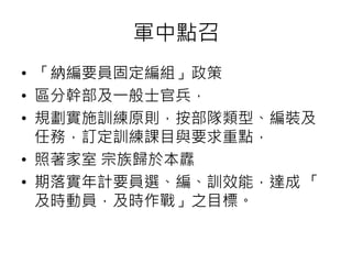 軍中點召 
• 「納編要員固定編組」政策 
• 區分幹部及一般士官兵， 
• 規劃實施訓練原則，按部隊類型、編裝及 
任務，訂定訓練課目與要求重點， 
• 照著家室宗族歸於本纛 
• 期落實年計要員選、編、訓效能，達成「 
及時動員，及時作戰」之目標。 
 