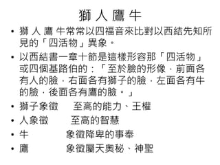 獅人鷹牛 
• 獅人鷹牛常常以四福音來比對以西結先知所 
見的「四活物」異象。 
• 以西結書一章十節是這樣形容那「四活物」 
或四個基路伯的：「至於臉的形像，前面各 
有人的臉，右面各有獅子的臉，左面各有牛 
的臉，後面各有鷹的臉。」 
• 獅子象徵至高的能力、王權 
• 人象徵至高的智慧 
• 牛象徵降卑的事奉 
• 鷹象徵屬天奧秘、神聖 
 