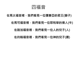 四福音 
在馬太福音裡，我們看見一位彌賽亞的君王(獅子) 
在馬可福音裡，我們看見一位耶和華的僕人(牛) 
在路加福音裡，我們看見一位人的兒子(人) 
在約翰福音裡，我們看見一位神的兒子(鷹) 
