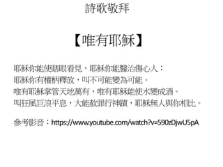 詩歌敬拜 
【唯有耶穌】 
耶穌你能使瞎眼看見，耶穌你能醫治傷心人； 
耶穌你有權柄釋放，叫不可能變為可能。 
唯有耶穌掌管天地萬有，唯有耶穌能使水變成酒。 
叫狂風巨浪平息，大能赦罪行神蹟，耶穌無人與你相比。 
參考影音：https://www.youtube.com/watch?v=590zDjwU5pA 
 