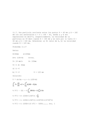 11.7. Una partícula oscilante entre los puntos X = 40 mm y X = 160
mm con una aceleración a = k ( 100 - X), donde a y X son
expresiones en mm/s’2, respectivamente. La velocidad de la
partícula es 18 mm/s cuando X = 100 mm y es cero por lo tanto X =
40 mm y X = 160 mm. Determine: a) El valor de k, b) La velocidad
cuando X = 120 mm.
Problema 11.17
Datos:
X=40mm x=160mm
A=k (100-X) k=cte.
V= 18 mm/s X= 100mm
V= 0 X= 40mm
a) k =?
b) V =? V = 120 mm
Solución:
V * dv/dx = a = k (100-X)
∫ 𝑉 ∗
𝑑𝑣
𝑑𝑥
=
𝑣
0
𝑋 = ∫ 𝑘(100 − 𝑋)𝑑𝑥
𝑋
40
½ V’2 – (0) = K∫ 100 𝑑𝑥 − 𝑘 ∫ 𝑋 𝑑𝑥
𝑋
40
𝑋
40
½ V’2 = K (100X-1/2X’2) I
𝑋
40
½ V’2 = k (100X-1/2X’2)-(100*40-1/2*40’2)
½ V’2 = k (100X-1/2 X’2 - 3200)…………… ecu. 1
 