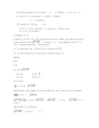 a) Sustituyendo la v=18 mm/s y x= 100mm en la ecu. 1.
½ (18)’2 = k (100(100)- ½ (100’2 - 3200))
k = 0.0900s’2
b) Cuando X= 120 mm V=?
½ V’2 = 0.09 (100*120 – ½ (120)’2 - 3200)= 144
V= (+-) 16.97 mm/s
Problema 11.21
A partir de X=0 con una velocidad inicial, dada una partícula una
aceleración a=08 √ 𝑣2 + 49 , donde a y v se expresa en m/s2 y
m/s, respectivamente. Determinar
a) la posición de la partícula cuando V=24
𝑚
𝑠
b) la velocidad de la partícula cuando X=40 m.
DATOS.
X=0
V=0
a= 0.8 √ 𝑣2 + 49
a) X=0 V=24
𝑚
𝑠
b) V=0 X=40 m
Solución:
v
𝑑𝑣
𝑑𝑥
= a=0.8 √ 𝑣2 + 49
Despejando para pasar la velocidad del otro lado de la igualdad
𝑉 𝑑𝑣
√ 𝑣2+49
= 0.8 = ∫ 0.8 𝑑𝑥
𝑥
0
[√ 𝑣2 + 49 ]( 𝑣
0
) = 0.8x √ 𝑣2 + 49 - √02 + 49 = 0.8x √ 𝑣2 + 49 - 7 =
0.8 x
Aplicando los límites.
√ 𝑣2 + 49 -7 =0.8 x …. 1
 