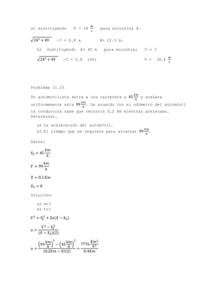a) sustituyendo V = 24
𝑚
𝑠
para encontrar X.
√242 + 49 -7 = 0.8 x X= 22.5 m.
b) Sustituyendo X= 40 m para encontrar V = ?
√242 + 49 -7 = 0.8 (40) V = 38.4
𝑚
𝑠
Problema 11.33
Un automovilista entra a una carretera a 45
𝑘𝑚
ℎ
y acelera
uniformemente asta 99
𝑘𝑚
ℎ
. De acuerdo con el odómetro del automóvil
la conductora sabe que recorrió 0.2 km mientras aceleraba.
Determinar.
a) La aceleración del automóvil.
b) El tiempo que se requiere para alcanzar 99
𝑘𝑚
ℎ
.
Datos:
𝑉0 = 45
𝑘𝑚
ℎ
𝑉 = 99
𝑘𝑚
ℎ
𝑋 = 0.2 𝐾𝑚
𝑋0 = 0
Solución:
a) a=?
b) t=?
𝑉2 = 𝑉0
2
+ 2𝑎(𝑋 − 𝑋0)
𝑎 =
𝑉2 − 𝑉0
2
(𝑋 − 𝑋0)(2)
𝑎 =
(99
𝑘𝑚
ℎ
)
2
− (45
𝑘𝑚
ℎ
)
2
(0.2𝐾𝑚 − 0)(2)
=
7776
𝐾𝑚2
ℎ2
0.4𝐾𝑚
 