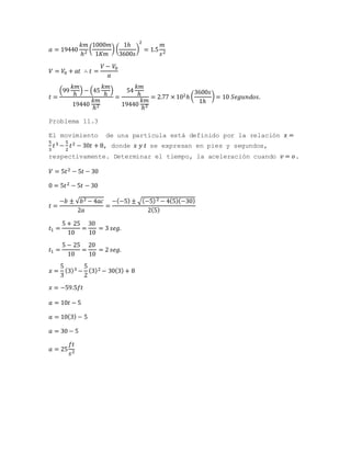 𝑎 = 19440
𝑘𝑚
ℎ2
(
1000𝑚
1𝐾𝑚
) (
1ℎ
3600𝑠
)
2
= 1.5
𝑚
𝑠2
𝑉 = 𝑉0 + 𝑎𝑡 ∴ 𝑡 =
𝑉 − 𝑉0
𝑎
𝑡 =
(99
𝑘𝑚
ℎ
) − (45
𝑘𝑚
ℎ
)
19440
𝑘𝑚
ℎ2
=
54
𝑘𝑚
ℎ
19440
𝑘𝑚
ℎ2
= 2.77 × 102ℎ (
3600𝑠
1ℎ
) = 10 𝑆𝑒𝑔𝑢𝑛𝑑𝑜𝑠.
Problema 11.3
El movimiento de una partícula está definido por la relación 𝑥 =
5
3
𝑡3 −
5
2
𝑡2 − 30𝑡 + 8, donde 𝑥 𝑦 𝑡 se expresan en pies y segundos,
respectivamente. Determinar el tiempo, la aceleración cuando 𝑣 = 𝑜.
𝑉 = 5𝑡2 − 5𝑡 − 30
0 = 5𝑡2 − 5𝑡 − 30
𝑡 =
−𝑏 ± √𝑏2 − 4𝑎𝑐
2𝑎
=
−(−5) ± √(−5)2 − 4(5)(−30)
2(5)
𝑡1 =
5 + 25
10
=
30
10
= 3 𝑠𝑒𝑔.
𝑡1 =
5 − 25
10
=
20
10
= 2 𝑠𝑒𝑔.
𝑥 =
5
3
(3)3 −
5
2
(3)2 − 30(3) + 8
𝑥 = −59.5𝑓𝑡
𝑎 = 10𝑡 − 5
𝑎 = 10(3) − 5
𝑎 = 30 − 5
𝑎 = 25
𝑓𝑡
𝑠2
 