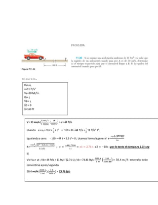 PROBLEMA
Solución.
Datos.
a=11 ft/s2
Va=30 Mi/hr.
tb= ¿
Vb= ¿
X0 = 0
X=160 ft
V= 30 mi/h(
5280 𝑓𝑡
1 𝑚𝑖𝑙𝑙𝑎
(
1ℎ
3600 𝑠
) ∴ v= 44 ft/s
Usando x= x0 + Vot+
1
2
a t2
∴ 160 = 0 + 44 ft/s+
1
2
11 ft/s2
t2
.
Igualandoa cero: - 160 + 44 t + 5.5 t2
= 0 ; Usamos formulageneral x=
−𝑏
+
−
√𝑏2−4𝑎𝑐
2𝑎
X=
−44
±
−
√442−4(5.5)(−160)
2 (5.5)
; 𝑥 =
−44±73.86
11
= 𝑥1 = 2.71𝑠 ; 𝑥2 = −10𝑠 ; por lo tanto el tiempoes 2.71 seg
b)
Vb=Va+ at ; Vb= 44 ft/s+ 11 ft/s2
(2.71 s) ; Vb = 73.81 ft/s
3600 𝑠
1 ℎ𝑟
(
1𝑚𝑙
5280 𝑓𝑡
) = 50.4 𝑚𝑖/ℎ este valordebe
convertirse apies/segundo.
50.4 mi/h(
3600 𝑠
1 𝑚𝑖
)(
1 ℎ
3600 𝑠
) = 73.79 ft/s
 