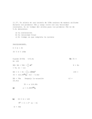 11.37. Un atleta en una carrera de 100m acelera de manera uniforme
durante los primeros 35m y luego corre con una velocidad
constante. Si el tiempo del atleta para los primeros 35m es de
5.4s determine:
a) Su aceleración
b) Su velocidad final
c) El tiempo en que completa la carrera
PROCEDIMIENTO.
0 ≤ X < 35
35 ≤ X ≤ 100m
Cuando X=35m t=5.4s C) 35 ≤
X< 100
XB= XA + VAt +
1
2
𝑎𝑡2 X = Xo
+ Vo (t – t1)
XB = 0 + 0t +
1
2
a (5.4𝑠)2 100 =
35 + (12.96 𝑚
𝑠⁄ ) (t2 – 5.4s)
XB = 35m Despejo la ecuación t2 =
10.41s
35 = a (14.58)
a) a = 2.4005 𝑚
𝑠⁄
b) 35 ≤ X < 100
𝑉2 = 0 + 2ª (x – 0)
X = 35m
 