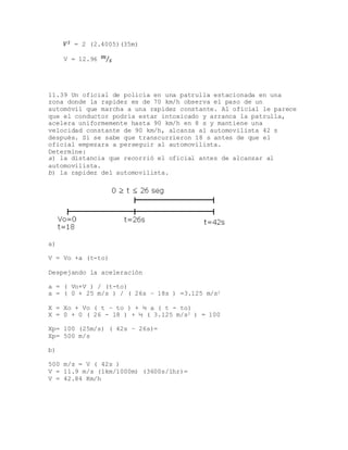 𝑉2 = 2 (2.4005)(35m)
V = 12.96 𝑚
𝑠⁄
11.39 Un oficial de policía en una patrulla estacionada en una
zona donde la rapidez es de 70 km/h observa el paso de un
automóvil que marcha a una rapidez constante. Al oficial le parece
que el conductor podría estar intoxicado y arranca la patrulla,
acelera uniformemente hasta 90 km/h en 8 s y mantiene una
velocidad constante de 90 km/h, alcanza al automovilista 42 s
después. Si se sabe que transcurrieron 18 s antes de que el
oficial empezara a perseguir al automovilista.
Determine:
a) la distancia que recorrió el oficial antes de alcanzar al
automovilista.
b) la rapidez del automovilista.
a)
V = Vo +a (t-to)
Despejando la aceleración
a = ( Vo+V ) / (t-to)
a = ( 0 + 25 m/s ) / ( 26s – 18s ) =3.125 m/s2
X = Xo + Vo ( t – to ) + ½ a ( t - to)
X = 0 + 0 ( 26 - 18 ) + ½ ( 3.125 m/s2 ) = 100
Xp= 100 (25m/s) ( 42s – 26s)=
Xp= 500 m/s
b)
500 m/s = V ( 42s )
V = 11.9 m/s (1km/1000m) (3600s/1hr)=
V = 42.84 Km/h
 
