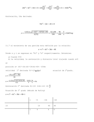 24𝑡3 − 6𝑡2 − 14𝑡 + 3 = 24 (
2
3
)
3
− 6(
2
3
)
2
− 24 (
2
3
) + 3 = −8.56 𝑚
𝑠⁄
Aceleración, 2da derivada:
72𝑡2 − 12𝑡 − 24 = 0
𝑥 =
−(12) ± √(−12)2 − 4(72)(−24)
2(72)
=
12 ± 84
144
=
96
144
=
2
3
= 0.667𝑠𝑒𝑔
11.7 el movimiento de una partida esta definido por la relación:
𝑥 = 𝑡3 − 6𝑡2 − 36𝑡 − 40
Donde x y t se expresan en “ft” y “s” respectivamente. Determine:
a) Cuando V=0
b) La velocidad, la aceleración y distancia total viajando cuando x=0
a)
posición x= (6)3-(6)(6)2-36(6)-40= -256m
velocidad 1° derivada 3t2-12t-36=0 ecuacion de 2°grado.
𝑥 =
−𝑏 ± √𝑏2 − 4𝑎𝑐
2𝑎
𝑥 =
−(−2)±√(−12)2−4(3)(−36)
2(3)
=
12±24
6
=
36
6
= 6𝑠
Aceleración 2° derivada 6t-12= 6(6)-12= 24
𝑚
𝑠2
Ecuación de 3° grado (método de Rufiny)
𝑥 = 𝑡3 − 6𝑡2 − 36𝑡 − 40=0
1 -5 -36 -40
10 10 40 40
1 4 4 0
 