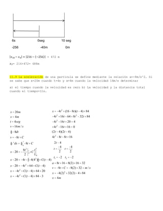 | 𝑥10 − 𝑥6| = |216 − (−256)| = 472 m
𝑥 𝑇= 216+472= 688m
11.9 La aceleración de una partícula se define mediante la relación a=-8m/s^2. Si
se sabe que x=20m cuando t=4s y x=4m cuando la velocidad 16m/s determinar
a) el tiempo cuando la velocidad es cero b) La velocidad y la distancia total
cuando el tiempo=11s.
x = 20m
x = 4m
t = 4seg
v =16m / s
-8ò dt
v = -8t +C
x
ò dx = -8t +C
4
t
ò
x - 20 = -
8t2
2
4
t
+C
t
1 4
t
x - 20 = -4t - -4(42
)éë ùû+C(t - 4)
x - 20 = -4t2
+ 64+C(t - 4)
x = -4t2
+C(t - 4)+ 64+ 20
x = -4t2
+C(t - 4)+84-3
x = -4t2
+(16 -8t)(t - 4)+84
-4t2
+16t - 64+8t2
-32t +84
-4t2
-16t + 20 = 4
+4t2
-16t +16 = 0
(2t - 4)(2t - 4)
4t2
-8t -8t +16
2t - 4
t =
-4
2
t =
-4
2
t1 = -2 t2 = -2
a = 8t +16 = 8(2)+16 = 32
v = -8t +C = -8(2)+32 = m / s
x = -4(2)2
+32(2)- 4+84
x = 4m
6s 0seg 10 seg
-256 -40m 0m
 