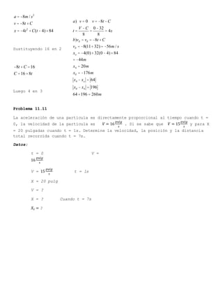 a = -8m / s2
v = -8t +C
x = -4t2
+C(t - 4)+84
Sustituyendo 16 en 2
-8t +C =16
C =16+8t
Luego 4 en 3
Problema 11.11
La aceleración de una partícula es directamente proporcional al tiempo cuando t =
0, la velocidad de la partícula es 𝑉 = 16
𝑝𝑢𝑙𝑔
𝑠
. Si se sabe que 𝑉 = 15
𝑝𝑢𝑙𝑔
𝑠
y para X
= 20 pulgadas cuando t = 1s. Determine la velocidad, la posición y la distancia
total recorrida cuando t = 7s.
Datos:
t = 0 V =
16
𝑝𝑢𝑙𝑔
𝑠
V = 15
𝑝𝑢𝑙𝑔
𝑠
t = 1s
X = 20 pulg
V = ?
X = ? Cuando t = 7s
𝑋𝑡 = ?
a) v = 0 v = -8t -C
t =
V -C
8
=
0 -32
8
= 4s
b)vll = vll = -8t +C
vll = -8(11+32) = -56m / s
xo = -4(0)+32(0 - 4)+84
= -44m
x4 = 20m
xll = -176m
x4 - xo = 64
xll - x4 = 196
64+196 = 260m
 